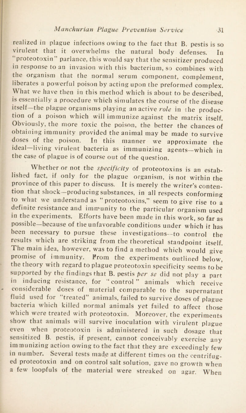 realized in plague infections owing to the fact that B. pestis is so virulent that it overwhelms the natural body defenses. In “proteotoxin” parlance, this would say that the sensitizer produced in response to an invasion with th is bacterium, so combines with the organism that the normal serum component, complement, liberates a powerful poison by acting upon the preformed complex. What we have then in this method which is about to be described, is essentially a procedure which simulates the course of the disease itself—the plague organisms playing an active role in the produc¬ tion of a poison which will immunize against the matrix itself. Obviously, the more toxic the poison, the better the chances of obtaining immunity provided the animal may be made to survive doses of tne poison. In this manner we approximate the ideal—living virulent bacteria as immunizing agents—which in the case of plague is of course out of the question. Whether or not the specificity of proteotoxins is an estab¬ lished fact, if only for the plague organism, is not within the province of this paper to discuss. It is merely the writer’s conten¬ tion that shock—producing substances, in all respects conforming to what we understand as “proteotoxins,” seem to give rise to a definite resistance and immunity to the particular organism used in the experiments. Efforts have been made in this work, so far as possible—because of the unfavorable conditions under which it has been necessary to pursue these investigations—to control the results which are striking from the theoretical standpoint itself. The main idea, however, was to find a method which would give promise of immunity. From the experiments outlined below, the theory with regard to plague proteotoxin specificity seems to be supported by the findings that B. pestis per se did not play a part in inducing resistance, for “control” animals which receive considerable doses of material comparable to the supernatant fluid used for “treated” animals, failed to survive doses of plague bacteria which killed normal animals yet failed to affect those which were treated with proteotoxin. Moreover, the experiments show that animals will survive inoculation with virulent plague even when proteotoxin is administered in such dosage that sensitized B. pestis, if present, cannot conceivably exercise any immunizing action owing to the fact that they are exceedingly few in number. Several tests made at different times on the centrifug¬ ed proteotoxin and on control salt solution, gave no growth when a few loopfuls of the material were streaked on agar. When