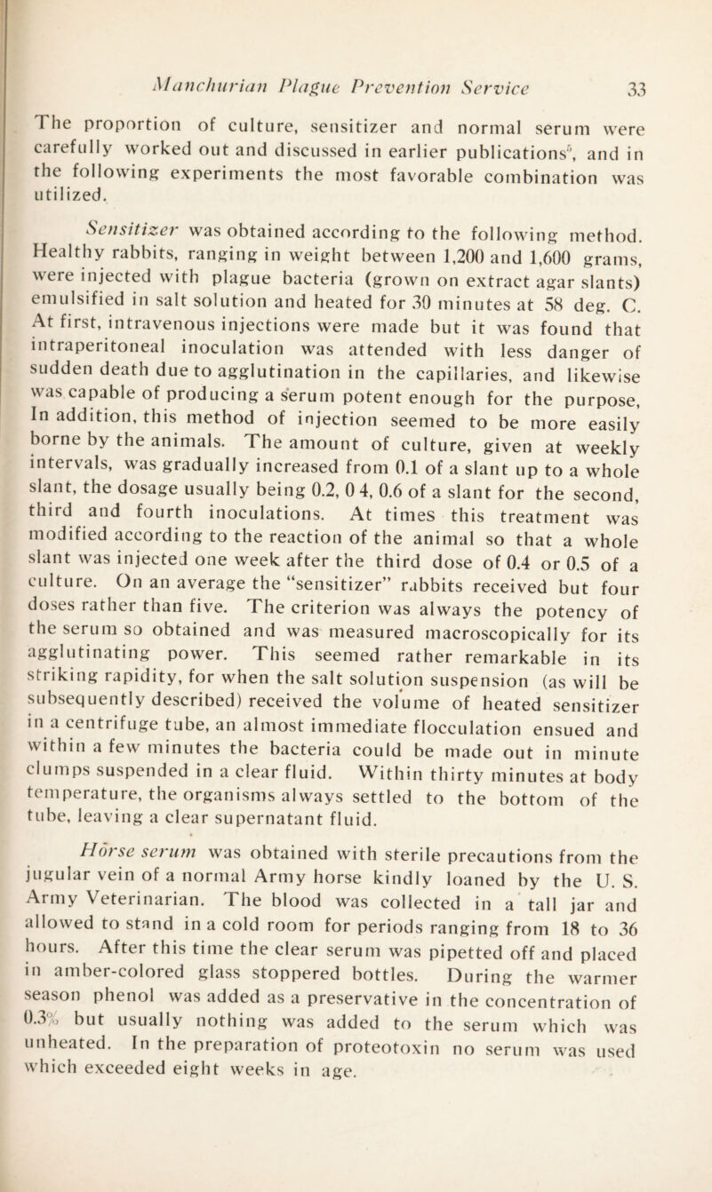 The proportion of culture, sensitizer and normal serum were carefully worked out and discussed in earlier publications5, and in the following experiments the most favorable combination was utilized. Sensitizet was obtained according to the following method. Healthy rabbits, ranging in weight between 1,200 and 1,600 grams, were injected with plague bacteria (grown on extract agar slants) emulsified in salt solution and heated for 30 minutes at 58 deg. C. At first, intravenous injections were made but it was found that intraperitoneal inoculation was attended with less danger of sudden death due to agglutination in the capillaries, and likewise was capable of producing a serum potent enough for the purpose, In addition, this method of injection seemed to be more easily borne by the animals. The amount of culture, given at weekly intervals, was gradually increased from 0.1 of a slant up to a whole slant, the dosage usually being 0.2, 0 4, 0.6 of a slant for the second, third and fourth inoculations. At times this treatment was modified according to the reaction of the animal so that a whole slant was injected one week after the third dose of 0.4 or 0.5 of a culture. On an average the “sensitizer” rabbits received but four doses rather than five. The criterion was always the potency of the serum so obtained and was measured macroscopieally for its agglutinating power. This seemed rather remarkable in its striking rapidity, for when the salt solution suspension (as will be subsequently described) received the volume of heated sensitizer in a centrifuge tube, an almost immediate flocculation ensued and within a few minutes the bacteria could be made out in minute clumps suspended in a clear fluid. Within thirty minutes at body temperature, the organisms always settled to the bottom of the tube, leaving a clear supernatant fluid. Plot sc set uni was obtained with sterile precautions from the jugular vein of a normal Army horse kindly loaned by the U. S. Army Veterinarian. The blood was collected in a tall jar and allowed to stand in a cold room for periods ranging from 18 to 36 hours. After this time the clear serum was pipetted off and placed in amber-colored glass stoppered bottles. During the warmer season phenol was added as a preservative in the concentration of 0.3% but usually nothing was added to the serum which was unheated. In the preparation of proteotoxin no serum was used which exceeded eight weeks in age.