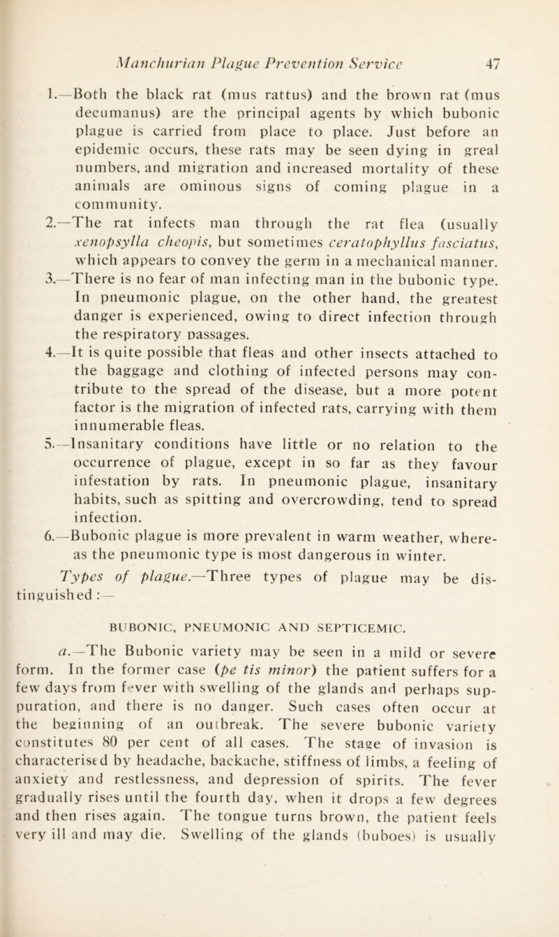 1. —Both the black rat (mus rattus) and the brown rat (mus decumanus) are the principal agents by which bubonic plague is carried from place to place. Just before an epidemic occurs, these rats may be seen dying in greal numbers, and migration and increased mortality of these animals are ominous signs of coming plague in a com m u nity. 2. —The rat infects man through the rat flea (usually xenopsylla cheopis, but sometimes ceratophyllus fasciatus, which appears to convey the germ in a mechanical manner. 3. —There is no fear of man infecting man in the bubonic type. In pneumonic plague, on the other hand, the greatest danger is experienced, owing to direct infection through the respiratory passages. 4. —It is quite possible that fleas and other insects attached to the baggage and clothing of infected persons may con¬ tribute to the spread of the disease, but a more potent factor is the migration of infected rats, carrying with them innumerable fleas. 5. —Insanitary conditions have little or no relation to the occurrence of plague, except in so far as they favour infestation by rats. In pneumonic plague, insanitary habits, such as spitting and overcrowding, tend to spread infection. 6. —Bubonic plague is more prevalent in warm weather, where¬ as the pneumonic type is most dangerous in winter. Types of plague —Three types of plague may be dis¬ tinguished BUBONIC, PNEUMONIC AND SEPTICEMIC. a.—The Bubonic variety may be seen in a mild or severe form. In the former case (pe tis minor) the patient suffers for a few days from fever with swelling of the glands and perhaps sup¬ puration, and there is no danger. Such cases often occur at the beginning of an outbreak. The severe bubonic variety constitutes 80 per cent of all cases. The stage of invasion is characterised by headache, backache, stiffness of limbs, a feeling of anxiety and restlessness, and depression of spirits. The fever gradually rises until the fourth day, when it drops a few degrees and then rises again. The tongue turns brown, the patient feels very ill and may die. Swelling of the glands (buboes) is usually