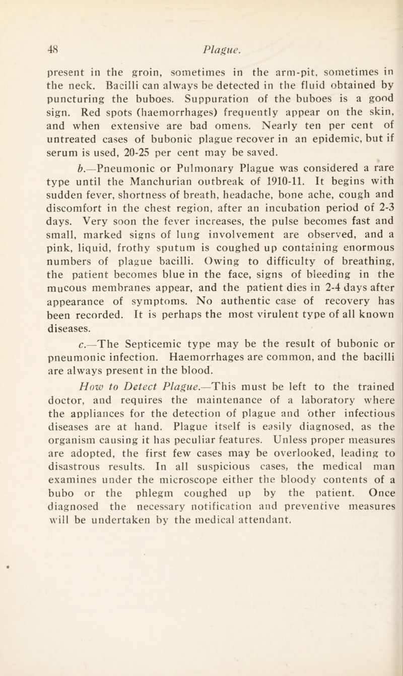 present in the groin, sometimes in the arm-pit, sometimes in the neck. Bacilli can always be detected in the fluid obtained by puncturing the buboes. Suppuration of the buboes is a good sign. Red spots (haemorrhages) frequently appear on the skin, and when extensive are bad omens. Nearly ten per cent of untreated cases of bubonic plague recover in an epidemic, but if serum is used, 20-25 per cent may be saved. b. —Pneumonic or Pulmonary Plague was considered a rare type until the Manchurian outbreak of 1910-11. It begins with sudden fever, shortness of breath, headache, bone ache, cough and discomfort in the chest region, after an incubation period of 2-3 days. Very soon the fever increases, the pulse becomes fast and small, marked signs of lung involvement are observed, and a pink, liquid, frothy sputum is coughed up containing enormous numbers of plague bacilli. Owing to difficulty of breathing, the patient becomes blue in the face, signs of bleeding in the mucous membranes appear, and the patient dies in 2-4 days after appearance of symptoms. No authentic case of recovery has been recorded. It is perhaps the most virulent type of all known diseases. c. —The Septicemic type may be the result of bubonic or pneumonic infection. Haemorrhages are common, and the bacilli are always present in the blood. How to Detect Plague.—This must be left to the trained doctor, and requires the maintenance of a laboratory where the appliances for the detection of plague and other infectious diseases are at hand. Plague itself is easily diagnosed, as the organism causing it has peculiar features. Unless proper measures are adopted, the first few cases may be overlooked, leading to disastrous results. In all suspicious cases, the medical man examines under the microscope either the bloody contents of a bubo or the phlegm coughed up by the patient. Once diagnosed the necessary notification and preventive measures will be undertaken by the medical attendant.