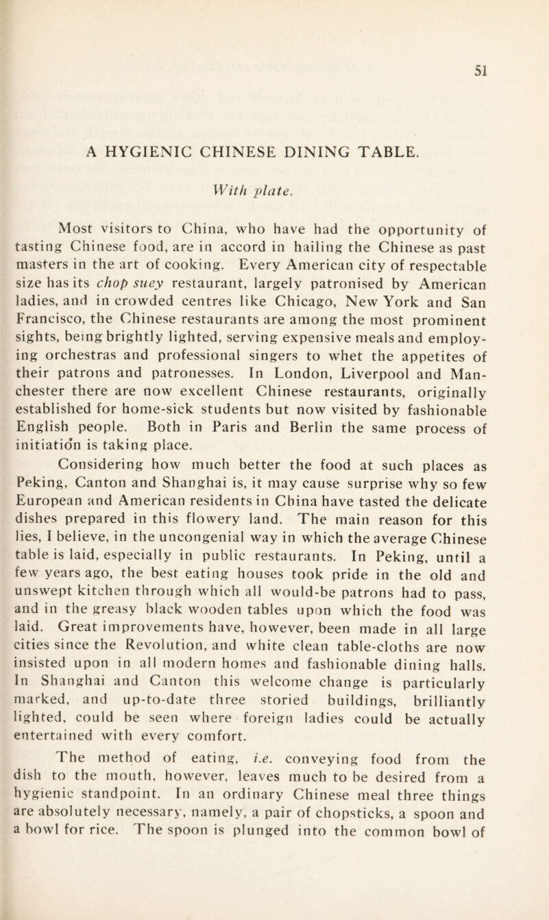 A HYGIENIC CHINESE DINING TABLE. With plate. Most visitors to China, who have had the opportunity of tasting Chinese food, are in accord in hailing the Chinese as past masters in the art of cooking. Every American city of respectable size has its chop suey restaurant, largely patronised by American ladies, and in crowded centres like Chicago, New York and San Francisco, the Chinese restaurants are among the most prominent sights, being brightly lighted, serving expensive meals and employ¬ ing orchestras and professional singers to whet the appetites of their patrons and patronesses. In London, Liverpool and Man¬ chester there are now excellent Chinese restaurants, originally established for home-sick students but now visited by fashionable English people. Both in Paris and Berlin the same process of initiation is taking place. Considering how much better the food at such places as Peking, Canton and Shanghai is, it may cause surprise why so few European and American residents in China have tasted the delicate dishes prepared in this flowery land. The main reason for this lies, I believe, in the uncongenial way in which the average Chinese table is laid, especially in public restaurants. In Peking, until a few years ago, the best eating houses took pride in the old and unswept kitchen through which all would-be patrons had to pass, and in the greasy black wooden tables upon which the food was laid. Great improvements have, however, been made in all large cities since the Revolution, and white clean table-cloths are now insisted upon in all modern homes and fashionable dining halls. In Shanghai and Canton this welcome change is particularly marked, and up-to-date three storied buildings, brilliantly lighted, could be seen where foreign ladies could be actually entertained with every comfort. The method of eating, i.e. conveying food from the dish to the mouth, however, leaves much to be desired from a hygienic standpoint. In an ordinary Chinese meal three things are absolutely necessary, namely, a pair of chopsticks, a spoon and a bowl for rice. The spoon is plunged into the common bowl of