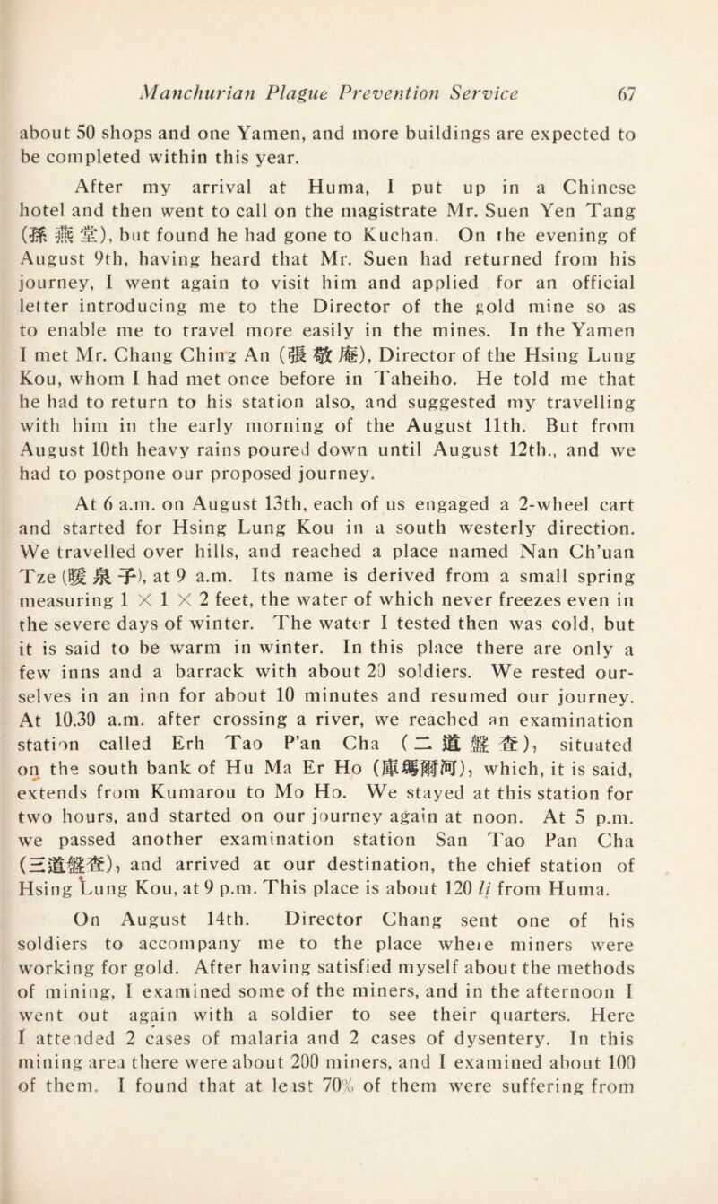 about 50 shops and one Yamen, and more buildings are expected to be completed within this year. After my arrival at Huma, I put up in a Chinese hotel and then went to call on the magistrate Mr. Suen Yen Tang 'll*), but found he had gone to Kuchan. On the evening of August 9th, having heard that Mr. Suen had returned from his journey, I went again to visit him and applied for an official letter introducing me to the Director of the gold mine so as to enable me to travel more easily in the mines. In the Yamen I met Mr. Chang Ching An (?J| ® $E), Director of the Hsing Lung Kou, whom I had met once before in Taheiho. He told me that he had to return to his station also, and suggested my travelling with him in the early morning of the August 11th. But from August 10th heavy rains poured down until August 12th., and we had to postpone our proposed journey. At 6 a.m. on August 13th, each of us engaged a 2-wheel cart and started for Hsing Lung Kou in a south westerly direction. We travelled over hills, and reached a place named Nan Ch’uan Tze (8i tjI T), at 9 a.m. Its name is derived from a small spring measuring 1X1X2 feet, the water of which never freezes even in the severe days of winter. The water I tested then was cold, but it is said to be warm in winter. In this place there are only a few inns and a barrack with about 20 soldiers. We rested our¬ selves in an inn for about 10 minutes and resumed our journey. At 10.30 a.m. after crossing a river, we reached an examination station called Erh Tao P’an Cha (USES!®), situated on the south bank of Hu Ma Er Ho which, it is said, extends from Kumarou to Mo Ho. We stayed at this station for two hours, and started on our journey again at noon. At 5 p.m. we passed another examination station San Tao Pan Cha (HiSSdS)} and arrived at our destination, the chief station of Hsing Lung Kou, at 9 p.m. This place is about 120 li from Huma. On August 14th. Director Chang sent one of his soldiers to accompany me to the place wheie miners were working for gold. After having satisfied myself about the methods of mining, I examined some of the miners, and in the afternoon I went out again with a soldier to see their quarters. Here I attended 2 cases of malaria and 2 cases of dysentery. In this mining area there were about 200 miners, and I examined about 100 of them. I found that at leist 70% of them were suffering from