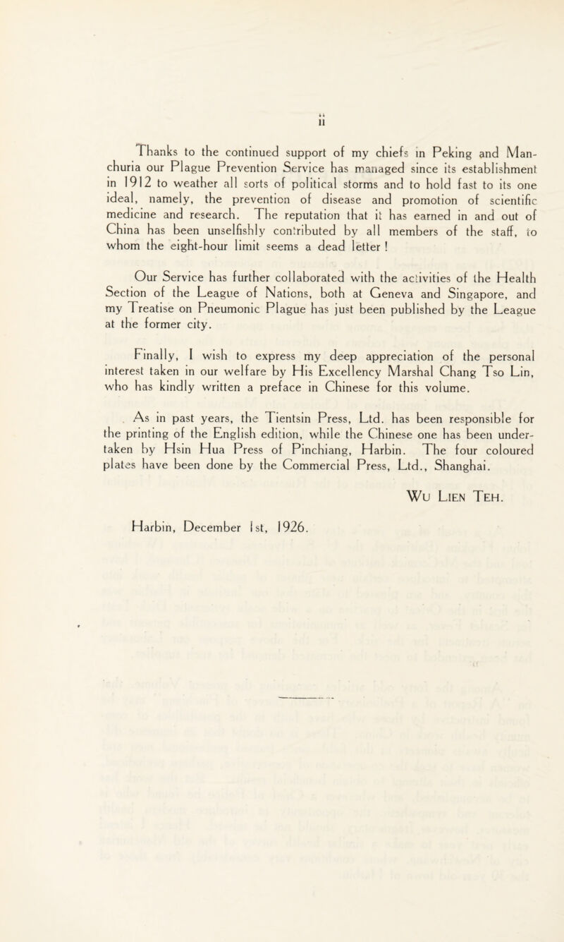 4 4 11 Thanks to the continued support of my chiefs in Peking and Man¬ churia our Plague Prevention Service has managed since its establishment in 1912 to weather all sorts of political storms and to hold fast to its one ideal, namely, the prevention of disease and promotion of scientific medicine and research. The reputation that it has earned in and out of China has been unselfishly contributed by all members of the staff, to whom the eight-hour limit seems a dead letter ! Our Service has further collaborated with the activities of the Health Section of the League of Nations, both at Geneva and Singapore, and my Treatise on Pneumonic Plague has just been published by the League at the former city. Finally, I wish to express my deep appreciation of the personal interest taken in our welfare by His Excellency Marshal Chang Tso Lin, who has kindly written a preface in Chinese for this volume. As in past years, the Tientsin Press, Ltd. has been responsible for the printing of the English edition, while the Chinese one has been under¬ taken by Hsin Hua Press of Pinchiang, Harbin. The four coloured plates have been done by the Commercial Press, Ltd., Shanghai. Wu Lien Teh. Harbin, December 1st, 1926.