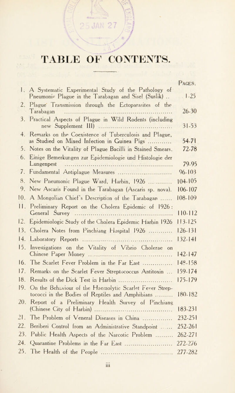 TABLE OF CONTENTS. Pages. 1 . A Systematic Experimental Study of the Pathology of Pneumonm Plague in the Tarabagan and Sise 1 (Suslik) .. 1-25 2. Plague Transmission through the Ectoparasites of the Tarabagan . 26-30 3. Practical Aspects of Plague in Wild Rodents (including new Supplement III) . 31-53 4. Remarks on the Coexistence of Tuberculosis and Plague, as Studied on Mixed Infection in Guinea Pigs . 54-71 5. Notes on the Vitality of Plague Bacilli in Stained Smears. 72-78 6. Einige Bemerkungen zur Epidemiologic und Histologie der Lungenpest ... 79-95 7. Fundamental Antiplague Measures . 96-103 8. New Pneumonic Plague Ward, Harbin, 1926 . 104-105 9. New Ascaris hound in the Tarabagan (Ascaris sp. nova). 106-107 10. A Mongolian Chief’s Description of the Tarabagan . 108-109 11. Preliminary Report on the Cholera Epidemic of 1926: General Survey . 110-112 12. Epidemiologic Study of the Cholera Epidemic Harbin 1926 1 13-125 13. Cholera Notes from Pinchiang Hospital 1926 . 126-131 14. Laboratory Reports . 132-14! 15. Investigations on the Vitality of Vibrio Cholerae on Chinese Paper Money . 142-147 16. The Scarlet Fever Problem in the Far East . 148-158 17. Remarks on the Scarlet Fever Streptococcus Antitoxin ... 159-174 18. Results of the Dick Test in Harbin . 175-179 19. On the Beh aviour of the Haemolytic Scarlet r ever Strep¬ tococci in the Bodies of Reptiles and Amphibians . 180-182 20. Report of a Preliminary Health Survey of Pinchiang (Chinese City of Harbin) . 183-231 21. The Problem of Veneral Diseases in China . 232-251 22. Beriberi Control from an Administrative Standpoint . 252-261 23. Public Health Aspects of the Narcotic Problem . 262-271 24. Quarantine Problems in the Par East . 272-276 25. 1 he Health of the People . 277-282 ill