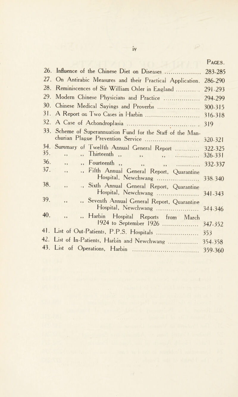 26. Influence of the Chinese Diet on Diseases . 27. On Antirabic Measures and their Practical Application. 28. Reminiscences of Sir William Osier in England . 29. Modern Chinese Physicians and Practice . 30. Chinese Medical Sayings and Proverbs . 31. A Report on If wo Cases in Harbin . 32. A Case of Achondroplasia . 33. Scheme of Superannuation Fund for the Staff of the Man¬ churian Plague Prevention Service . 34. Summary of Twelfth Annual General Report .. 35. ,, Thirteenth ,, 36. ,, ,, Fourteenth ,, ,, .. * * •* fifth Annual General Report, Quarantine Hospital. Newchwang . ** •» Sixth Annual General Report, Quarantine Hospital, Newchwang . ’* •* Seventh Annual General Report, Quarantine Hospital, Newchwang . 40. ,, ,, Harbin Hospital Reports from March 1924 to September 1926 . 41. List of Out-Patients, P.P.S. Hospitals . 4z.. List of In-Patients, Harbin and Newchwang 43. List of Operations, Harbin . Pages. 283-285 286-290 291-293 294-299 300-315 316-318 319 320-321 322-325 326-331 332-337 338-340 341-343 344-346 347-352 353 354-358 359-360