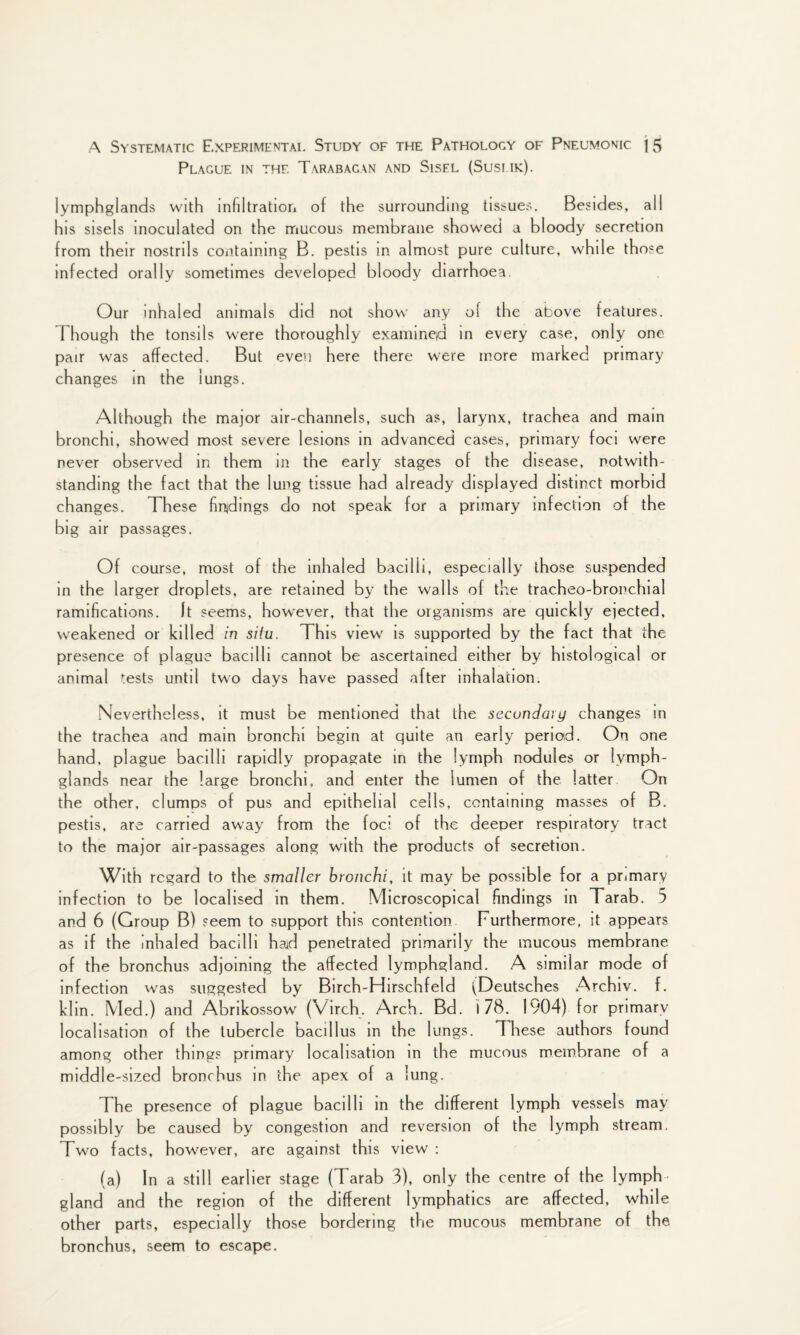 Plague in the Tarabacan and Sisel (Susi ik). lymphglands with infiltration of the surrounding tissues. Besides, all his sisels inoculated on the mucous membrane showed a bloody secretion from their nostrils containing B. pestis in almost pure culture, while those infected orally sometimes developed bloody diarrhoea. Our inhaled animals did not show any of the above features. Though the tonsils were thoroughly examineid in every case, only one pair was affected. But even here there were more marked primary changes in the lungs. Although the major air-channels, such as, larynx, trachea and main bronchi, showed most severe lesions in advanced cases, primary foci were never observed in them in the early stages of the disease, notwith¬ standing the fact that the lung tissue had already displayed distinct morbid changes. These findings do not speak for a primary infection of the big air passages. Of course, most of the inhaled bacilli, especially those suspended in the larger droplets, are retained by the walls of the tracheo-bronchial ramifications. It seems, however, that the organisms are quickly ejected, weakened or killed in situ. This view is supported by the fact that the presence of plague bacilli cannot be ascertained either by histological or animal tests until two days have passed after inhalation. Nevertheless, it must be mentioned that the secondary changes in the trachea and main bronchi begin at quite an early period. On one hand, plague bacilli rapidly propagate in the lymph nodules or lymph- glands near the large bronchi, and enter the lumen of the latter On the other, clumps of pus and epithelial cells, containing masses of B. pestis, are carried away from the foci of the deeper respiratory tract to the major air-passages along with the products of secretion. With regard to the smaller bronchi, it may be possible for a primary infection to be localised in them. Microscopical findings in Tarab. 5 and 6 (Group B) seem to support this contention Furthermore, it appears as if the inhaled bacilli had penetrated primarily the mucous membrane of the bronchus adjoining the affected lymphgland. A similar mode of infection was suggested by Birch-Hirschfeld (Deutsches Archiv. f. klin. Med.) and Abrikossow (Virch. Arch. Bd. I 78. 1904) for primarv localisation of the tubercle bacillus in the lungs. These authors found among other things primary localisation in the mucous membrane of a middle-sized bronchus in the apex of a lung. The presence of plague bacilli in the different lymph vessels may possibly be caused by congestion and reversion of the lymph stream. Two facts, however, are against this view : (a) In a still earlier stage (Tarab 3), only the centre of the lymph- gland and the region of the different lymphatics are affected, while other parts, especially those bordering the mucous membrane of the bronchus, seem to escape.