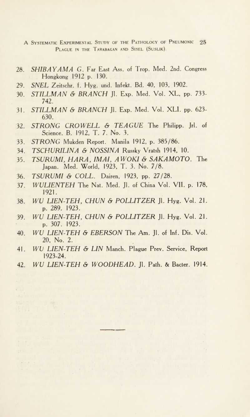 Plague in the Tarabagan and Sisel (Suslik). 28. SH1BAYAMA G. Far East Ass. of Trop. Med. 2nd. Congress Hongkong 1912 p. 130. 29. SNEL Zeitschr. f. Hyg. und. Infekt. Bd. 40. 103, 1902. 30. STILLMAN & BRANCH Jl. Exp. Med. Vol. XL, PP. 733- 742. 31. STILLMAN & BRANCH Jl. Exp. Med. Vol. XL1. PP. 623- 630. 32. STRONG CROWELL & TEAGUE The Philipp. Jrl. of Science. B. 1912, T. 7. No. 3. 33. STRONG Mukden Report. Manila 1912, p. 385/86. 34. TSCHURILINA & NOSSINA Russky Vratsh 1914, 10. 35. TSURUMI, HARA, IMAI, AWOKl & SAKAMOTO. The Japan. Med. World, 1923, T. 3. No. 7/8. 36. TSURUMI & COLL. Dairen, 1923, PP. 27/28. 37. WULIENTEH The Nat. Med. Jl. of China Vol. VII. p. 178, 1921. 38. WU LIEN-TEH, CHUN & POLLITZER Jl. Hyg. Vol. 21. P. 289. 1923. 39. WU LIEN-TEH, CHUN & POLLITZER Jl. Hyg. Vol. 21. p. 307. 1923. 40. WU LIEN-TEH & EBERSON The Am. Jl. of Inf. Dis. Vol. 20, No. 2. 41. WU LIEN-TEH & LIN Manch. Plague Prev. Service, Report 1923-24. 42. WU LIEN-TEH & WOODHEAD. Jl. Path. & Bacter. 1914.