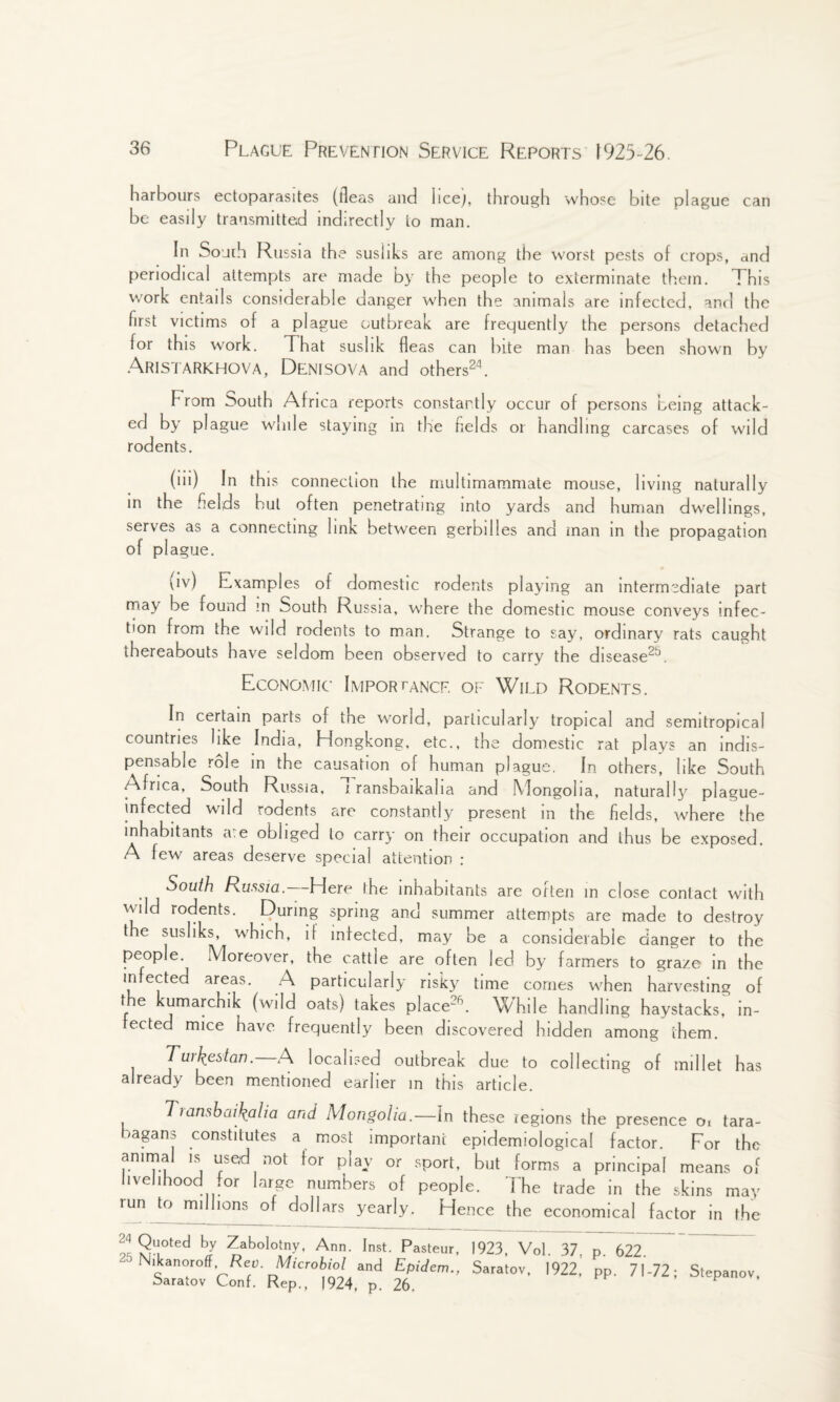harbours ectoparasites (fleas and licej, through whose bite plague can be easily transmitted indirectly to man. In Souuh Russia the susliks are among the worst pests of crops, and periodical attempts are made by the people to exterminate them. This work entails considerable danger when the animals are infected, and the first victims of a plague outbreak are frequently the persons detached for this work. That suslik fleas can bile man has been shown by Aristarkhova, Denisova and others24. h rom South Africa reports constantly occur of persons being attack¬ ed by plague while staying in the fields or handling carcases of wild rodents. (iii) In this connection the multirnammate mouse, living naturally in the fields but often penetrating into yards and human dwellings, serves as a connecting link between gerbilles and man in the propagation of pi ague. pv) Examples of domestic rodents playing an intermediate part may be found m South Russia, w'here the domestic mouse conveys infec¬ tion from the wild rodents to man. Strange to say, ordinary rats caught thereabouts have seldom been observed to carry the disease2*. Economic Importance of Wild Rodents. In certain parts of the world, particularly tropical and semitropica! countries like India, Hongkong, etc., the domestic rat plays an indis¬ pensable role in the causation of human plague. In others, like South /Africa, South Russia, i ransbaikaha and Mongolia, natural!}' plague- infected wild rodents are constantly present in the fields, where the inhabitants a.e obliged to carry on their occupation and thus be exposed. A few areas deserve special attention : South Russia.. Here the inhabitants are often in close contact with wild rodents. Quring spring and summer attempts are made to destroy the susliks, which, if infected, may be a considerable danger to the people. Moreover, the cattle are often led by farmers to graze in the infected areas. A particularly risky time comes when harvesting of the kumarchik (wild oats) takes place26. While handling haystacks, in¬ fected mice have frequently been discovered hidden among them. 1 Tw\estan. A localised outbreak due to collecting of millet has already been mentioned earlier in this article. Tianshai\alia and Mongolia.—In these regions the presence oi tara- /agans constitutes a most important epidemiological factor. For the anirna is used not for play or sport, but forms a principal means of livelihood for large numbers of people. The trade in the skins may run to millions of dollars yearly. Hence the economical factor in the 24 Qu°ted by Zabolotny, Ann. Inst. Pasteur, 1923, Vol. 37, p. 622. Nikanoroff Pen. Microbiol and Epidem., Saratov, 1922, pp 71-72- Saratov Conf. Rep., )924, p. 26. Stepanov,