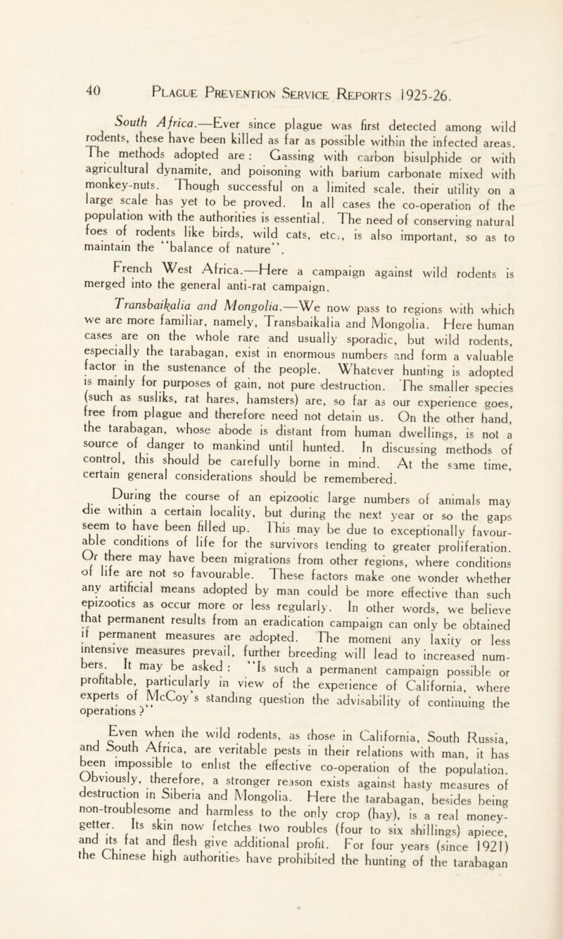 South Africa.—Ever since plague was first detected among wild rodents, these have been killed as far as possible within the infected areas. The methods adopted are : Gassing with carbon bisulphide or with agricultural dynamite, and poisoning with barium carbonate mixed with monkey-nuts. Though successful on a limited scale, their utility on a large scale has yet to be proved. In all cases the co-operation of the population with the authorities is essential. The need of conserving natural foes of rodents like birds, wild cats, etcT, is also important, so as to maintain the balance of nature '. French West Africa.—Here a campaign against wild rodents is merged into the general anti-rat campaign. Transbaikalia and Mongolia. We now pass to regions with which we are more familiar, namely, Transbaikalia and Mongolia. Here human cases are on the whole rare and usually sporadic, but wild rodents, especially the tarabagan, exist in enormous numbers and form a valuable factor in the sustenance of the people. Whatever hunting is adopted is mainly for purposes of gain, not pure destruction. The smaller species (such as susliks, rat hares, hamsters) are, so far as our experience goes, free from plague and therefore need not detain us. On the other hand, the tarabagan, whose abode is distant from human dwellings, is not a source of danger to mankind until hunted. In discussing methods of control, this should be carefully borne in mind. At the same time, certain general considerations should be remembered. During the course of an epizootic large numbers of animals may die within a certain locality, but during the next year or so the gaps seem to have been filled up. This may be due to exceptionally favour¬ able conditions of life for the survivors tending to greater proliferation. Or there may have been migrations from other regions, where conditions ol life are not so favourable. These factors make one wonder whether any artificial means adopted by man could be more effective than such epizootics as occur more or less regularly. In other words, we believe t at permanent results from an eradication campaign can only be obtained it permanent measures are adopted. The moment any laxity or less intensive measures prevail, further breeding will lead to increased num- c' li may • e. asked : .* Is such a permanent campaign possible or profitable, particularly in view of the experience of California, where experts of McCoy s standing question the advisability of continuing the operations ? Even when the wild rodents, as those in California, South Russia, and South Africa, are veritable pests in their relations with man, it has twen impossible to enlist the effective co-operation of the population. Obviously, therefore, a stronger reason exists against hasty measures of destruction in Siberia and Mongolia. Here the tarabagan, besides bein» non-troub esome and harmless to the only crop (hay), is a real money! getter. Its skin now fetches two roubles (four to six shillings) apiece, and Its fat and flesh give additional profit. For four years (since 1921) the Chinese high authorities have prohibited the hunting of the tarabagan