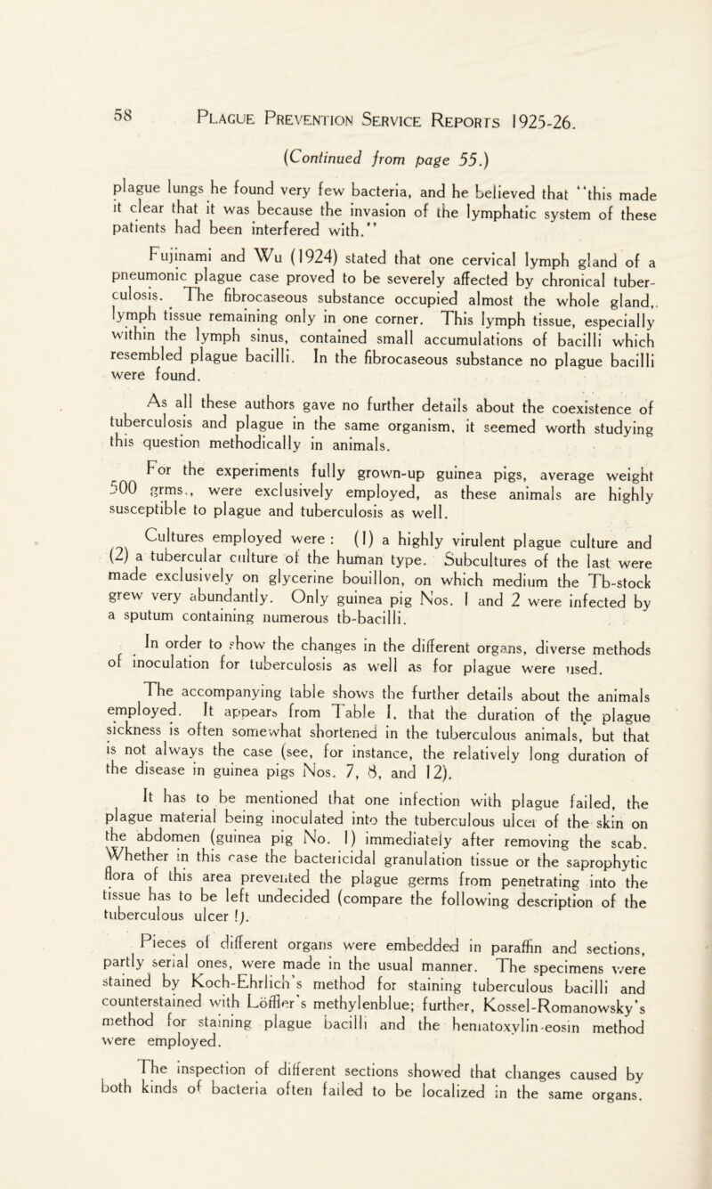 (Continued from page 55.) plague lungs he found very few bacteria, and he believed that “this made it clear that it was because the invasion of the lymphatic system of these patients had been interfered with.” Fujinami and Wu (1924) stated that one cervical lymph gland of a pneumonic plague case proved to be severely affected by chronical tuber¬ culosis. The fibrocaseous substance occupied almost the whole gland,, lymph tissue remaining only in one corner. This lymph tissue, especially within the lymph sinus, contained small accumulations of bacilli which resembled plague bacilli. In the fibrocaseous substance no plague bacilli were found. As all these authors gave no further details about the coexistence of tuberculosis and plague in the same organism, it seemed worth studying this question methodically in animals. ^ For the experiments fully grown-up guinea pigs, average weight jOO grms., were exclusively employed, as these animals are highly susceptible to plague and tuberculosis as well. Cultures employed were: (1) a highly virulent plague culture and (2) a tubercular culture of the human type. Subcultures of the last were made exclusively on glycerine bouillon, on which medium the Tb-stock grew very abundantly. Only guinea pig Nos. I and 2 were infected by a sputum containing numerous tb-bacilli. In order to show the changes in the different organs, diverse methods of inoculation for tuberculosis as well as for plague were used. The accompanying table shows the further details about the animals employed. It appear from Table I, that the duration of the plague sickness is often somewhat shortened in the tuberculous animals, but that is not always the case (see, for instance, the relatively long duration of the disease in guinea pigs Nos. 7, 8, and 12). It has to be mentioned that one infection with plague failed, the plague material being inoculated into the tuberculous ulcer of the skin on the abdomen (guinea pig No. 1) immediately after removing the scab. Whether m this rase the bactericidal granulation tissue or the saprophytic flora of this area prevented the plague germs from penetrating into the tissue has to be left undecided (compare the following description of the tuberculous ulcer \). Pieces ol different organs were embedded in paraffin and sections, partly serial ones, were made in the usual manner. The specimens were stained by Koch-Ehrlich^s method for staining tuberculous bacilli and counterstained with Lotfler's methylenblue; further, Kossel-Romanowsky’s method for staining plague bacilli and the hematoxylin-eosin method were employed. The inspection of different sections showed that changes caused by both kinds of bacteria often failed to be localized in the same organs.