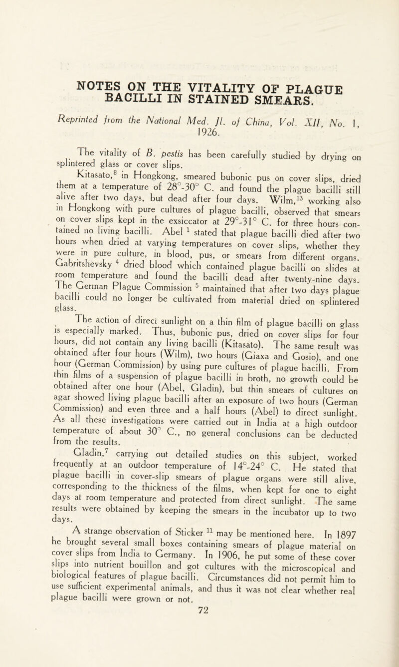 BACILLI IN STAINED SMEARS. Reprinted from the National Med. ]l. of China Vol XII No I 1926. The vitality of B. pestis has been carefully studied by drying on splintered glass or cover slips. Kitasato,8 in Hongkong, smeared bubonic pus on cover slips, dried them at a temperature of 28°-30° C. and found the plague bacilli still alive after two days, but dead after four days. Wilm,13 working also in Hongkong with pure cultures of plague bacilli, observed that smears on cover slips kept in the exsiccator at 29°-3l° C. for three hours con¬ tained no living bacilli. Abel 1 stated that plague bacilli died after two hours when dried at varying temperatures on cover slips, whether they were m pure culture, in blood, pus, or smears from different organs, kjabritshevsky dried blood which contained plague bacilli on slides at room temperature and found the bacilli dead after twenty-nine days, lhe ^erman Plague Commission 5 maintained that after two days plague bacilli could no longer be cultivated from material dried on splintered glass. The action of direct sunlight on a thin film of plague bacilli on glass is especially marked. Thus, bubonic pus, dried on cover slips for four hours, did not contain any living bacilli (Kitasato). The same result was obtained after four hours (Wilm), two hours (Giaxa and Czosio), and one hour (German Commission) by using pure cultures of plague bacilli. From thin films of a suspension of plague bacilli in broth, no growth could be obtained after one hour (Abel, Gladin), but thin smears of cultures on agar showed living plague bacilli after an exposure of two hours (German Commission) and even three and a half hours (Abel) to direct sunlight As all these investigations were carried out in India at a high outdoor temperature of about 30° C., no general conclusions can be deducted Irom the results. Gladin,7 carrying out detailed studies on this subject, worked frequently at an outdoor temperature of 14°-24° C. He stated that plague bacilli in cover-slip smears of plague organs were still alive corresponding to the thickness of the films, when kept for one to eight days at room temperature and protected from direct sunlight. The same results were obtained by keeping the smears in the incubator up to two days. A strange observation of Sticker 11 may be mentioned here. In 1897 he brought several small boxes containing smears of plague material on cover slips from India to Germany. In 1906, he put some of these cover slips into nutrient bouillon and got cultures with the microscopical and biological features of plague bacilli. Circumstances did not permit him to use sufficient experimental animals, and thus it was not clear whether real plague bacilli were grown or not.