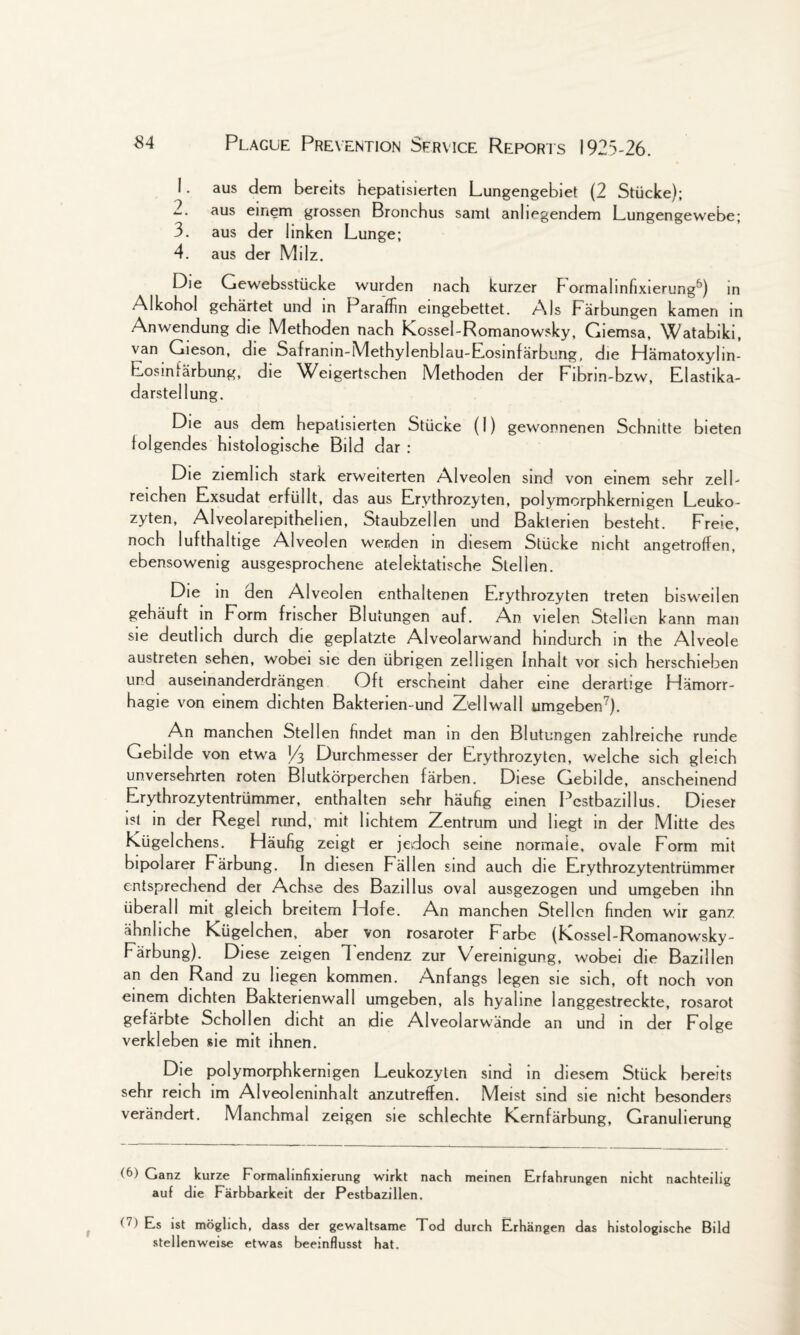 1. aus dem bereits hepatisierten Lungengebiet (2 Stiicke); 2. aus einem grossen Bronchus saml anlmgendem Lungengewebe; 3. aus der Iinken Lunge; 4. aus der Milz. Die Gewebsstiicke wurden nach kurzer F'ormalinfixierung5) in Alkohol gehartet und in Paraffin eingebettet. Als Farbungen kamen in Anwendung die Methoden nach Kossel-Romanowsky, Giemsa, Watabiki, van Gieson, die Safranin-Methylenblau-Eosmfarbung, die Hamatoxyhn- Eosinfarbung, die Weigertschen Methoden der Fibrin-bzw, Elastika- darstellung. Die aus dem hepatisierten Stiicke (I) gewonnenen Schnitte bieten iolgendes histologische Bild dar : Die ziemhch stark erweiterten Alveolen sind von emem sehr zell- reichen Exsudat erfulIt, das aus Erythrozyten, polymorphkernigen Leuko- zyten, Alveolarepithelien, Staubzellen und Bakterien besteht. Freie, noch lufthaltige Alveolen wer.den in diesem Stiicke nicht angetroffen, ebensowenig ausgesprochene atelektatische Stellen. Die in den Alveolen enthaltenen Erythrozyten treten bisweilen gehauft in Form frischer Blutungen auf. An vielen Stellen kann man sie deuthch durch die geplatzte Alveolarwand hindurch in the Alveole austreten sehen, wobei sie den iibrigen zelligen Inhalt vor sich herschiehen und auseinanderdrangen Oft erscheint daher eine derarlige Ffamorr- hagie von einem dichten Bakterien-und Zellwall umgeben7). An manchen Stellen findet man in den Blutungen zahlreiche runde Gebilde von etwa J4 Durchmesser der Erythrozyten, welche sich gleich unversehrten roten Blutkorperchen farben. Diese Gebilde, anscheinend Erythrozytentrummer, enthalten sehr haufig einen Pestbazillus. Dieser ist in der Regel rund, mit lichtem Zentrum und liegt in der Mitte des Liigelchens. Plaufig zeigt er jedoch seine normaie, ovale Form mit bipolarer Farbung. In diesen Fallen sind auch die Erythrozytentrummer entsprechend der Achse des Bazillus oval ausgezogen und umgeben ihn liberal 1 mit gleich breitem Hofe. An manchen Stellen finden wir ganz ahnliche Kiigelchen, aber von rosaroter Farbe (Kossel-Romanowsky- Farbung). Diese zeigen 1 endenz zur Vereinigung, wobei die Bazillen an den Rand zu liegen kommen. Anfangs legen sie sich, oft noch von einem dichten Bakterienwall umgeben, als hyaline langgestreckte, rosarot gefarbte Schollen dicht an die Alveolarwande an und in der Folge verkleben sie mit ihnen. Die polymorphkernigen Leukozylen sind in diesem Stuck bereits sehr reich im Alveoleninhalt anzutretfen. Meist sind sie nicht besonders verandert. Manchmal zeigen sie schlechte Kernfarbung, Granuherung Ganz kurze Formalinfixierung wirkt nach meinen Erfahrungen nicht nachteilig auf die Farbbarkeit der Pestbazillen. <7) Es ist moglich, dass der gewaltsame Tod durch Erhangen das histologische Bild stellenweise etwas beeinflusst hat.