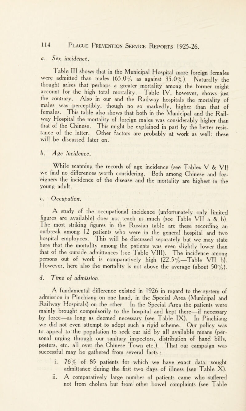 a. Sex incidence. Table III shows that in the Municipal Hospital more foreign females were admitted than males (65.0% as against 35.0%). Naturally the thought arises that perhaps a greater mortality among the former might account for ihe high total mortality. Table IV, however, shows just the contrary. Also in our and the Railway hospitals the mortality of males was perceptibly, though no so markedly, higher than that of females. This table also shows that both in the Municipal and the Rail- way Plospital the mortality of foreign males was considerably higher than that of the Chinese. This might be explained in part by the better resis¬ tance of the latter. Other factors are probably at work as well: these will be discussed later on. b. Age incidence. While scanning the records of age incidence (see Tables V & VI) we find no differences worth considering. Both among Chinese and for¬ eigners the incidence of the disease and the mortality are highest in the young adult. c. Occupation. A study of the occupational incidence (unfortunately only limited figures are available) does not teach us much (see Table VII a & b). The most striking figures in the Russian table are these recording an outbreak among 12 patients who were in the general hospital and two hospital employees. This will be discussed separately but we may state here that the mortality among the patients was even slightly lower than that of the outside admittances (see Table VIII). The incidence among persons out of work is comparatively high (22.5%—Table VII b). However, here also the mortality is not above the average (about 50%). d. Time of admission. A fundamental difference existed in 1926 in regard to the system of admission in Pinchiang on one hand, in the Special Area (Municipal and Rail way Hospitals) on the other. In the Special Area the patients were mainly brought compulsorily to the hospital and kept there—if necessary by force—as long as deemed necessary (see T able IX). In Pinchiang we did not even attempt to adopt such a rigid scheme. Our policy was to appeal to the population to seek our aid by all available means (per¬ sonal urging through our sanitary inspectors, distribution of hand bills, posters, etc. all over the Chinese Town etc.). That our campaign was successful may be gathered from several facts : i. 76% of 85 patients for which we have exact data, sought admittance during the first two days of illness (see Table X). ii. A comparatively large number of patients came who suffered not from cholera but from other bowel complaints (see Table