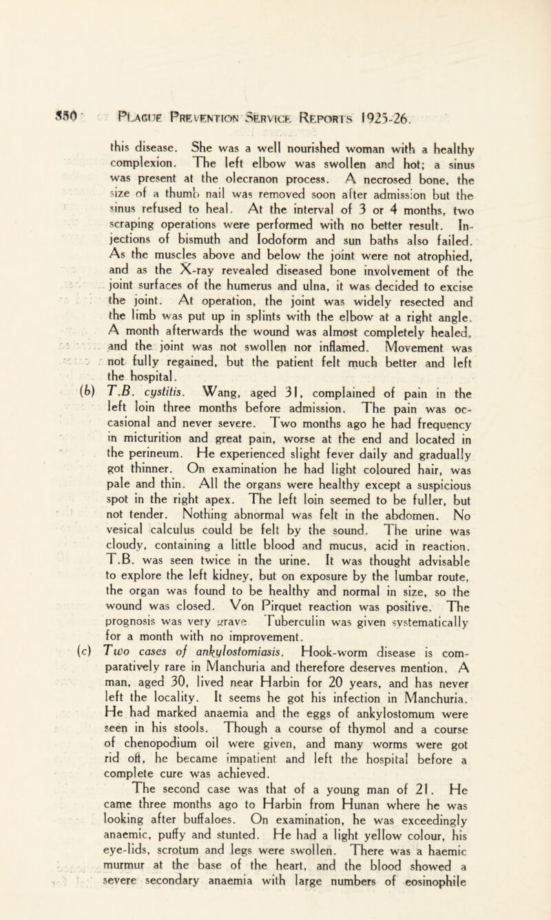 this disease. She was a well nourished woman with a healthy complexion. The left elbow was swollen and hot; a sinus was present at the olecranon process. A necrosed bone, the size of a thumb nail was removed soon after admission but the sinus refused to heal. At the interval of 3 or 4 months, two scraping operations were performed with no better result. In¬ jections of bismuth and Iodoform and sun baths also failed. As the muscles above and below the joint were not atrophied, and as the X-ray revealed diseased bone involvement of the joint surfaces of the humerus and ulna, it was decided to excise the joint. At operation, the joint was widely resected and the limb was put up in splints with the elbow at a right angle.. A month afterwards the wound was almost completely healed, and the joint was not swollen nor inflamed. Movement was not fully regained, but the patient felt much better and left the hospital. (b) T.B. cystitis. Wang, aged 31, complained of pain in the left loin three months before admission. The pain was oc¬ casional and never severe. Two months ago he had frequency in micturition and great pain, worse at the end and located in the perineum. He experienced slight fever daily and gradually got thinner. On examination he had light coloured hair, was pale and thin. All the organs were healthy except a suspicious spot in the right apex. The left loin seemed to be fuller, but not tender. Nothing abnormal was felt in the abdomen. No vesical calculus could be felt by the sound. The urine was cloudy, containing a little blood and mucus, acid in reaction. T.B. was seen twice in the urine. It was thought advisable to explore the left kidney, but on exposure by the lumbar route, the organ was found to be healthy and normal in size, so the wound was closed. Von Pirquet reaction was positive. The prognosis was very grave Tuberculin was given systematically for a month with no improvement. (c) Two cases of ankylostomiasis. Hook-worm disease is com¬ paratively rare in Manchuria and therefore deserves mention. A man, aged 30, lived near Harbin for 20 years, and has never left the locality. It seems he got his infection in Manchuria. He had marked anaemia and the eggs of ankylostomum were seen in his stools. Though a course of thymol and a course of chenopodium oil were given, and many worms were got rid oft, he became impatient and left the hospital before a complete cure was achieved. The second case was that of a young man of 21. He came three months ago to Harbin from Hunan where he was looking after buffaloes. On examination, he was exceedingly anaemic, puffy and stunted. He had a light yellow colour, his eye-lids, scrotum and legs were swollen. There was a haemic murmur at the base of the heart, and the blood showed a severe secondary anaemia with large numbers of eosinophile