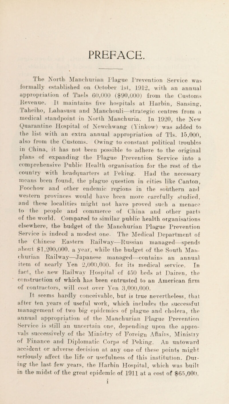 PREFACE. The North Manchurian Hague Prevention Service was formally established on October 1st, 19P2, with an annual appropriation of Taels 60,000 ($90,000) from the Customs Revenue. It maintains five hospitals at Harbin, Sansing, Taheiho, Lahasusu and Manchouli—strategic centres from a medical standpoint in North Manchuria. In 1920, the New Quarantine Hospital of Newchwang (Yinkow) was added to the list with an extra annual appropriation of Tls. 15.000, also from the Customs. Owing tot constant political troubles in China, it has not been possible to adhere to the original plans of expanding the Plague Prevention Service into a comprehensive Public Health organisation for the rest of the country with headquarters at Peking. Had the necessary means been found, the plague question in cities like Canton, Foochow and other endemic regions in the southern and western provinces would have been more carefully studied, and these localities might not have proved such a menace to the people and commerce of China, and other parts of the world. Compared to similar public health organisations elsewhere, the budget of the Manchurian Plague Prevention Service is indeed a modest one. The Medical Department of the Chinese Eastern Railway—Russian managed—spends about $1,200,000. a year, while the budget of the South Man¬ churian. Railway—Japanese managed—contains an annual item of nearly Yen 2,000,000. for its medical service. In fact, the new Railway Hospital of 450 beds at Dairen, the construction of which has been entrusted to an American firm of contractors, will cost over Yen 3,000,000. It seems hardly conceivable, but is true nevertheless, that after' ten years of useful work, which includes the successful management of two big epidemics of plague and cholera, the annual appropriation of the Manchurian Plague Prevention • ■ Service is still an uncertain one, depending upon the appro¬ vals successively of the Ministry of Foreign Affairs, Ministry of Fin ance and Diplomatic Corps of Peking. An untoward accident or adverse decision at any one of these points might seriously affect the life or usefulness of this institution. Dur¬ ing the last few years, the Harbin Hospital, which was built in the midst of the great epidemic of 1911 at a cost of $65,000, l