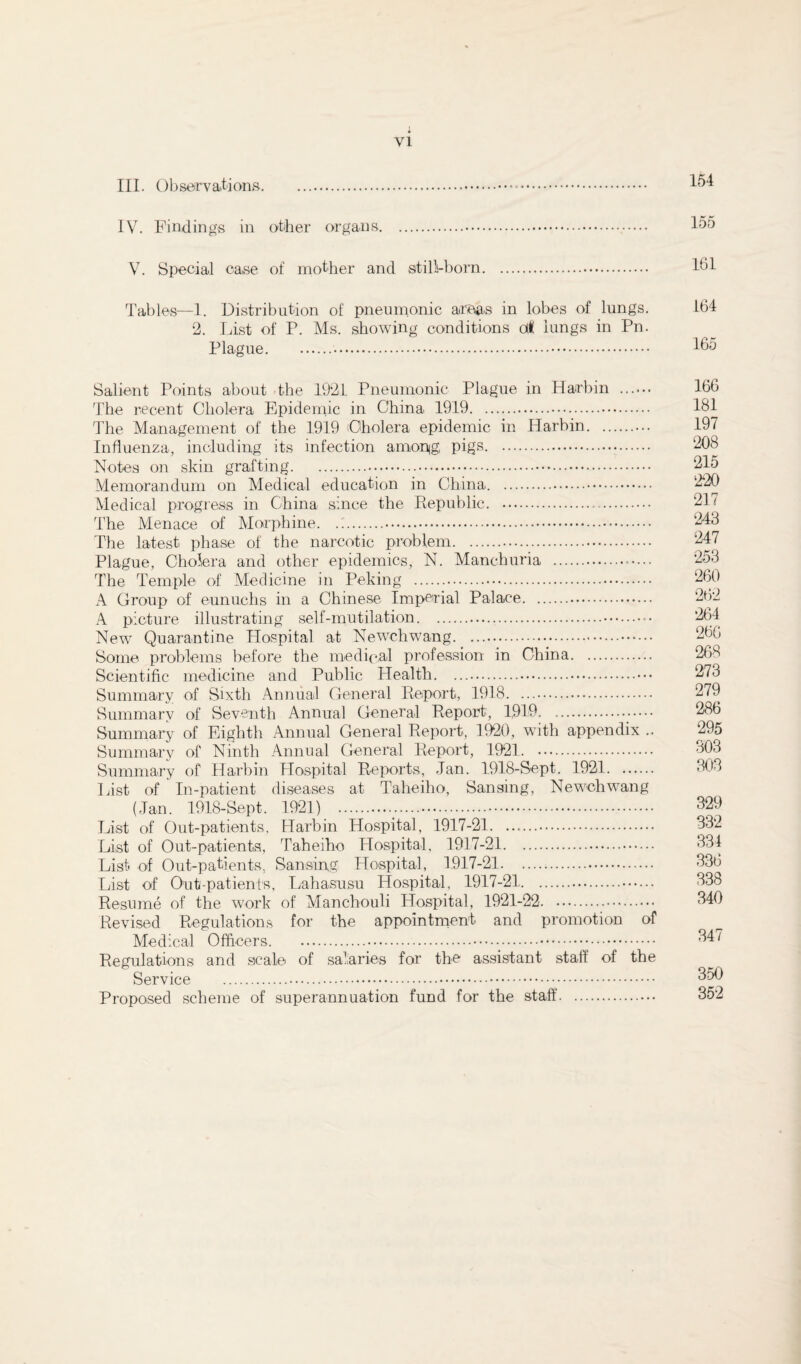 III. Observations. 154 IV. Findings in other organs... 155 V. Special ease of mother and still-born. lbl Tables—1. Distribution of pneumonic areas in lobes of lungs. 164 2. List of P. Ms. showing conditions cA lungs in Pn. Plague. 165 Salient Points about the 1921 Pneumonic Plague in Harbin . 166 The recent Cholera Epidemic in China 1919. 181 The Management of the 1919 (Cholera epidemic in Harbin. 197 Influenza, including its infection among, pigs. 208 Notes on skin grafting.. 215 Memorandum on Medical education in China. 220 Medical progress in China since the Republic. 21< The Menace of Morphine.. 243 The latest phase of the narcotic problem. 247 Plague, Cholera and other epidemics, N. Manchuria . 253 The Temple of Medicine in Peking . 260 A Group of eunuchs in a Chinese Imperial Palace. 262 A picture illustrating self-mutilation. 264 New Quarantine Hospital at Newchwang.. 260 Some problems before the medical profession in China. 268 Scientific medicine and Public Health. 273 Summary of Sixth Annual General Report, 1918. 279 Summary of Seventh Annual General Report, 1,919.. 286 Summary of Eighth Annual General Report, 1920, with appendix .. 295 Summary of Ninth Annual General Report, 1921. . 603 Summary of Harbin Hospital Reports, Jan. 1918-Sept. 1921. 303 List of In-patient diseases at Taheiho, Sansing, Newchwang (Jan. 1918-Sept. 1921) . 329 List of Out-patients, Harbin Hospital, 1917-21. 332 List of Out-patients, Taheiho Hospital, 1917-21. 334 List, of Out-patients, Sansing Hospital, 1917-21. 336 List of Out-patients, Lahasusu Hospital, 1917-21. 338 Resume of the work of Manchouli Hospital, 1921-22. 340 Revised Regulations for the appointment and promotion of Medical Officers. . 347 Regulations and scale of salaries for the assistant staff of the Service . 350 Proposed scheme of superannuation fund for the staff. 352