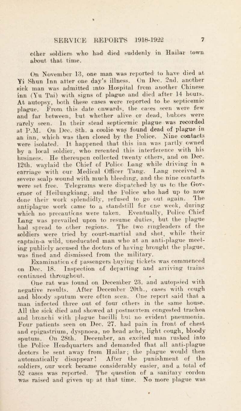 oilier soldiers wlio had died suddenly in Hailar town a,bout that time. On November 13, one man was reported1 to have died at Yi Shun Inn alter one day’s illness. On Dec. 2nd. another sick man was admitted into Hospital from another Chinese inn (Yu Tai) with signs of plague and died after 14 hours. At autopsy, both these cases were reported to be septicemic* plague. From this date onwards, the cases seen were few and far' between, but whether alive or dead, buboes were rarely seen. In their stead septicemic plague was recorded at P.M. On Dec. 8th. a coolie was found dead of plague in an inn, which, was then closed by the Police. Nine contacts were isolated. It happened that this inn was partly owned by a local soldier, who resented this interference with his business. He thereupon collected twenty others, and on Dec. 12th. waylaid the Chief of Police Lang while driving in a carriage with our Medical Officer Tang1. Lang received a. severe scalp wound with much bleeding, andi the: nine contacts were set free. Telegrams were dispatched' by us to the Gov¬ ernor of Heilungkiang, and the Police who had up to now done their work splendidly, refused to go out again. The antiplague work came to a standstill for one week, during which no precautions were taken. Eventually, Police Chief Lang was prevailed upon to resume duties, but the plague had spread to other regions. The two- ringleaders of trie soldiers were tried by court-martial and shot, while their captain-a wild, uneducated man who at an anti-plague meet¬ ing publicly accused the doctors of having brought the plague, was fined and dismissed from the military. Examination of passengers buying1 tickets was commenced on Dec. 18. Inspection of departing and arriving trains continued throughout. One rat was found on December 23. and autopsied with negative results. After December 20th., cases with cough and bloody sputum were often seen. One report said that a man infected three out of four others in the same house. All the sick died and showed at postmortem congested trachea and bronchi with plague bacilli hut no evident pneumonia. Four patients seen on Dec. 27. had pain in front of chest and epigastrium, dyspnoea, no head ache:, light cough, bloody sputum. On 28th. December, an excited man rushed into the Police Headquarters and demanded that all anti-plague doctors be sent away from Hailar; the plague would then automatically disappear! After the punishment of the soldiers, our work became considerably easier, and a total of 52 cases was reported. The question of a sanitary cordon was raised and given up at that time. No more plague was