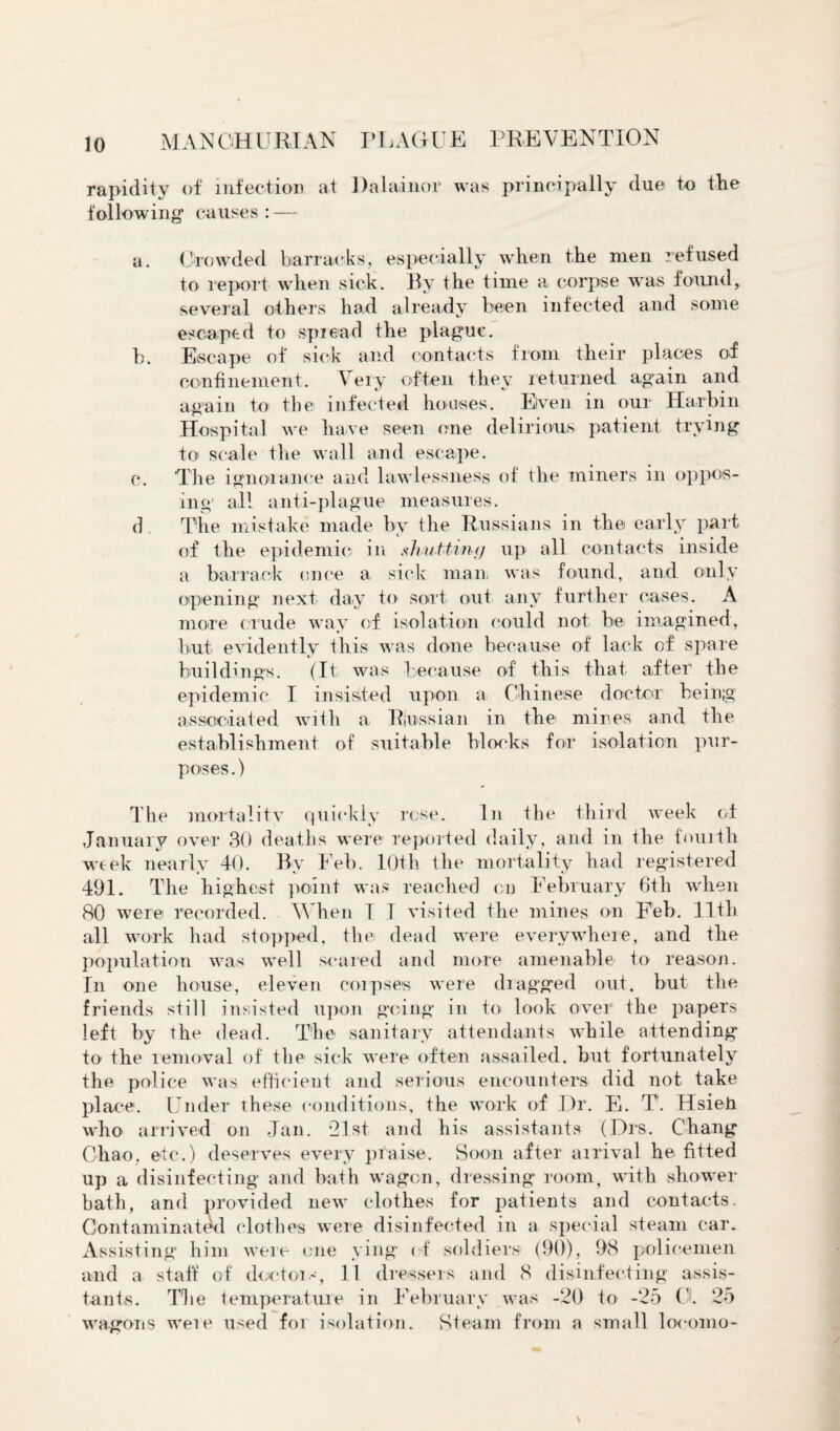 rapidity of infection at Dalainor was principally due to the following’ causes: — a. Crowded barracks, especially when the men refused to report when sick. By the time a corpse was found, several others had already been infected and some escaped to spread the plague. b. Escape of sick and contacts from their places of confinement. Very often they returned again and again to the infected houses. Even in our Harbin Hospital we have seen one delirious patient trying to scale the wall and escape. c. The ignorance and lawlessness of the miners in oppos¬ ing1 all anti-plague measures. d The mistake made by the Russians in the early part of the epidemic in slvuttinfj up all contacts inside a barrack once a sick man was found, and only opening next day to sort out any further cases. A more crude way of isolation could not be imagined, but evidently this was done because of lack of spare buildings. (It was because of this that after the epidemic I insisted upon a Chinese doctor being associated with a Russian in thei mines and the establishment of suitable blocks for isolation pur¬ poses.) The mortality quickly rose. In the third week of January over 30 deaths were reported daily, and in the fourth week nearly 40. By Feb. 10th the mortality had registered 491. The highest point was reached cn February 6tli when 80 were recorded. When T I visited the mines on Feb. 11th all work had stopped, the dead were everywhere, and the population was well scared and more amenable to reason. In one house, eleven corpses were dragged out. but the friends still insisted upon going in to look over the papers left by the dead. The sanitary attendants while attending to the removal of the sick were often assailed, but fortunately the police was efficient and serious encounters did not take place. Under these conditions, the work of .Dr. E. T. Hsieti who arrived on Jan. 21st and his assistants (Drs. Chang Chao, etc.) deserves every praise. Soon after arrival he fitted up a disinfecting and bath wagon, dressing room, with shower bath, and provided new clothes for patients and contacts. Contaminated clothes were disinfected in a special steam car. Assisting him were one ying of soldiers (90), 98 policemen and a staff of doctors, 11 dressers and 8 disinfecting assis¬ tants. The temperature in February was -20 to -25 O. 25 wagons were used for isolation. Steam from a sma 11 1 ocomo-