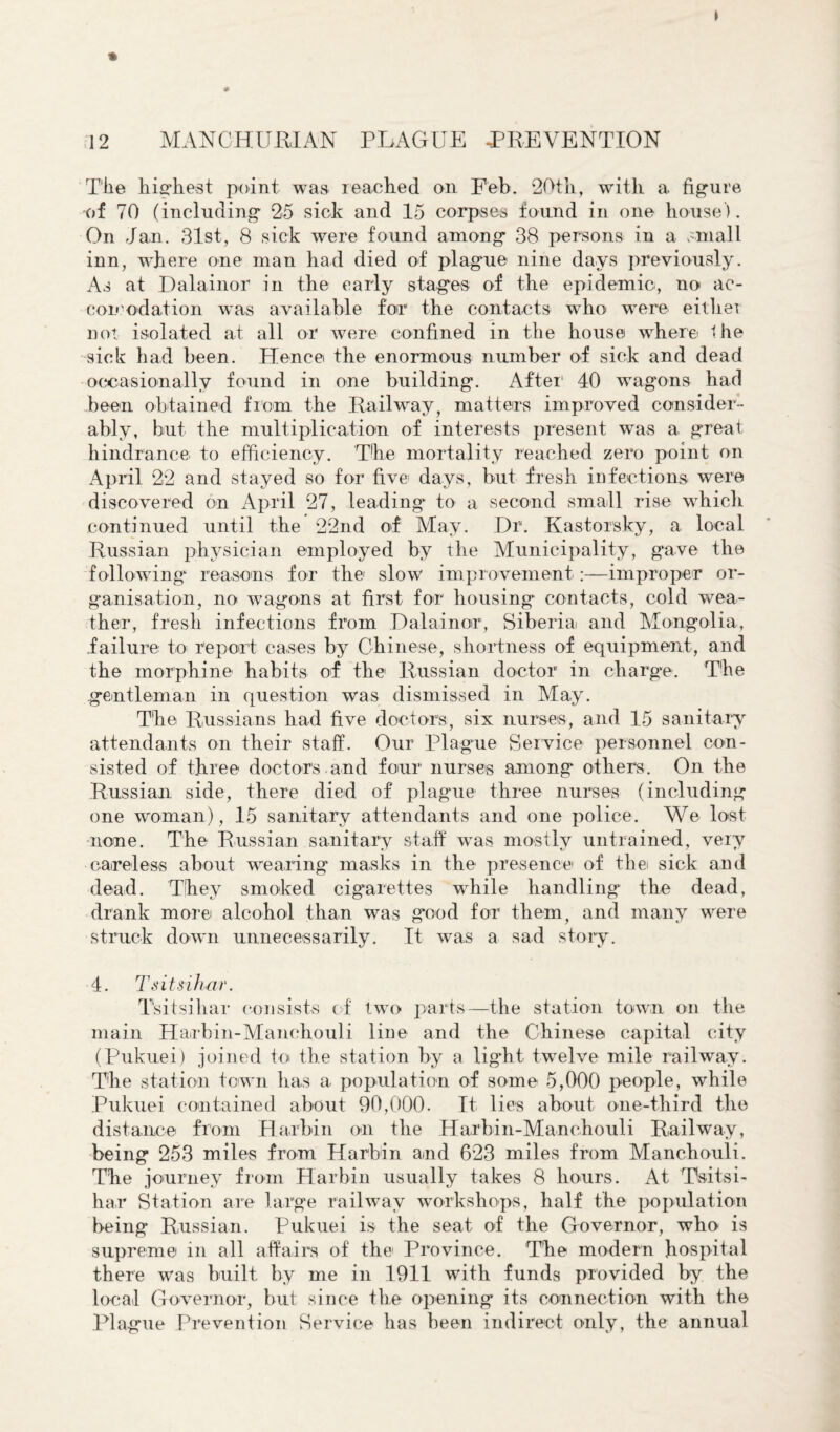 The highest point was reached on Feb. 20th, with a figure •of 70 (including 25 sick and 15 corpses found in one house). On Jan. 31st, 8 sick were found among 38 persons in a small inn, where one man had died of plague nine days previously. As at Dalainor in the early stages of the epidemic, no ac- eoi'ud at ion was available for the contacts who were either not isolated at all or were confined in the house where the sick had been. Hence the enormous number of sick and dead occasionally found in one building. After1 40 wagons had been obtained from the Railway, matters improved consider¬ ably, but the multiplication of interests present was a great hindrance to efficiency. The mortality reached zero point on April 22 and stayed so for five days, but fresh infections were discovered on April 27, leading to a second small rise which continued until the 22nd of May. Dr. Kastorsky, a local Russian physician employed by the Municipality, gave the following reasons for the slow improvement:—improper or¬ ganisation, no wagons at first for housing contacts, cold wea¬ ther, fresh infections from Dalainor, Siberia and Mongolia, failure to report cases by Chinese, shortness of equipment, and the morphine habits of the Russian doctor in charge. The gentleman in question was dismissed in May. The Russians had five doctors, six nurses, and 15 sanitary attendants on their staff. Our Plague Service personnel con¬ sisted of three doctors and four nurses among others. On the Russian side, there died of plague three nurses (including one woman), 15 sanitary attendants and one police. We lost none. The Russian sanitary staff was. mostly untrained, very careless about wearing masks in the presence of the sick and dead. They smoked cigarettes while handling the dead, drank more alcohol than was good for them, and many were struck down unnecessarily. It was a sad story. 4. Tsitsihar. Tsitsihar consists of two parts—the station town on the main Harbin-Manehouli line and the Chinese capital city (Pukuei) joined to the station by a light twelve mile railway. The station town has a population of some 5,000 people, while Pukuei contained about 90,000- It lies about one-third the distance from Harbin on the Harbin-Manehouli Railway, being 253 miles from Harbin and 623 miles from Manchouli. The journey from Harbin usually takes 8 hours. At Tsitsi¬ har Station are large railway workshops, half the population being Russian. Pukuei is the seat of the Governor, who is supreme m all affairs of the Province. The modern hospital there was built by me in 1911 with funds provided by the local Governor, but since the opening its connection with the Plague Prevention Service has been indirect only, the annual
