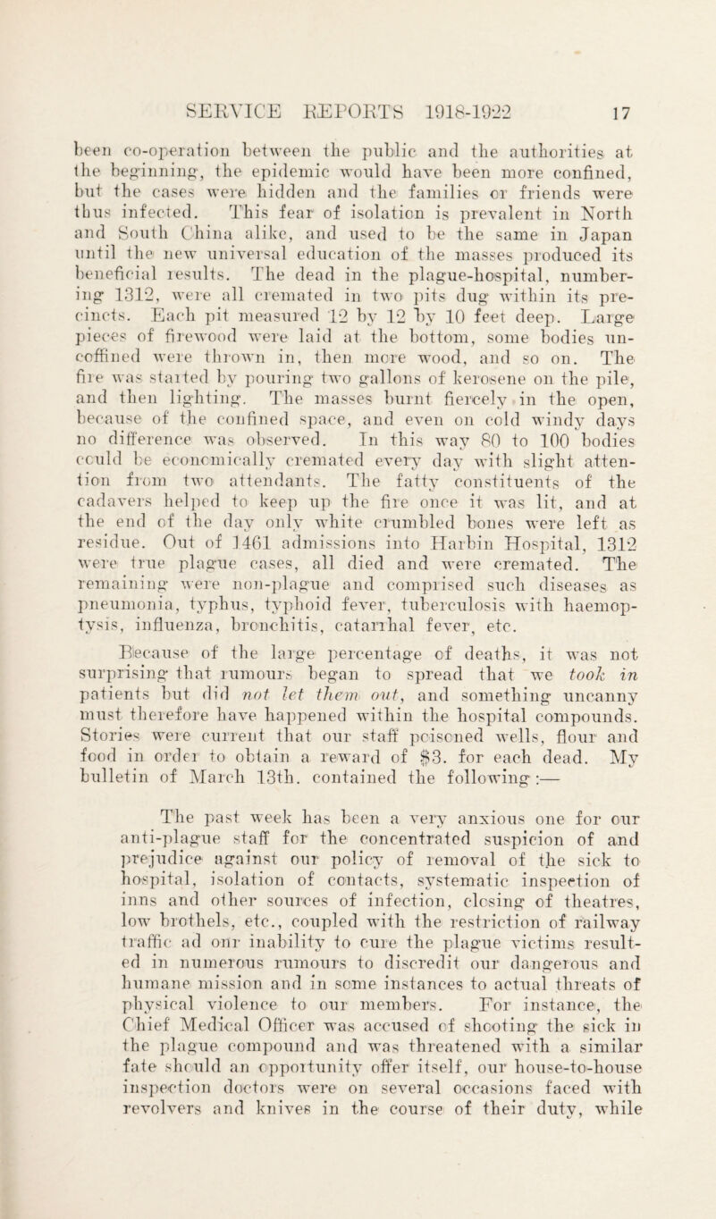 been co-operation between the public and the authorities at the beginning*, the epidemic would have been more confined, but the cases were hidden and the families or friends were thus infected. This fear of isolation is prevalent in North and South China alike, and used to be the same in Japan until the new universal education of the masses produced its beneficial results. The dead in the plague-hospital, number¬ ing 131*2, were all cremated in two pits dug within its pre¬ cincts. Each pit measured 12 by 12 by 10 feet deep. Large pieces of firewood were laid at the bottom, some bodies un¬ coffined were thrown in, then more wood, and so on. The fire was started by pouring two gallons of kerosene on the pile, and then lighting. The masses burnt fiercely in the open, because of the confined space, and even on cold windy days no difference was observed. In this way 80 to 100 bodies could be economically cremated every day with slight atten¬ tion from two attendants. The fatty constituents of the cadavers helped to keep up the fire once it was lit, and at the end of the day only white crumbled bones were left as residue. Out of 1461 admissions into Harbin Hospital, 1312 were true plague cases, all died and were cremated. Tbe remaining were non-plague and comprised such diseases as pneumonia, typhus, typhoid fever, tuberculosis with haemop¬ tysis, influenza, bronchitis, catarrhal fever, etc. Because of the large percentage of deaths, it was not surprising that rumours began to spread that we took in patients but did not let them out, and something uncanny must therefore have happened within the hospital compounds. Stories were current that our staff poisoned wells, flour and food in order to obtain a reward of $3. for each dead. My bulletin of March 13th. contained the following :— The past week has been a very anxious one for our anti-plague staff for the concentrated suspicion of and prejudice against our policy of removal of the sick to hospital, isolation of contacts, systematic inspection of inns and oilier sources of infection, closing of theatres, low brothels, etc., coupled with the restriction of railway traffic ad onr inability to cure the plague victims result¬ ed in numerous rumours to discredit our dangerous and humane mission and in some instances to actual threats of physical violence to our members. For instance, the Chief' Medical Officer was accused of shooting the sick in the plague compound and was threatened with a similar fate should an opportunity offer itself, our house-to-house inspection doctors were on several occasions faced with revolvers and knives in the course of their dutv, while 1J 7