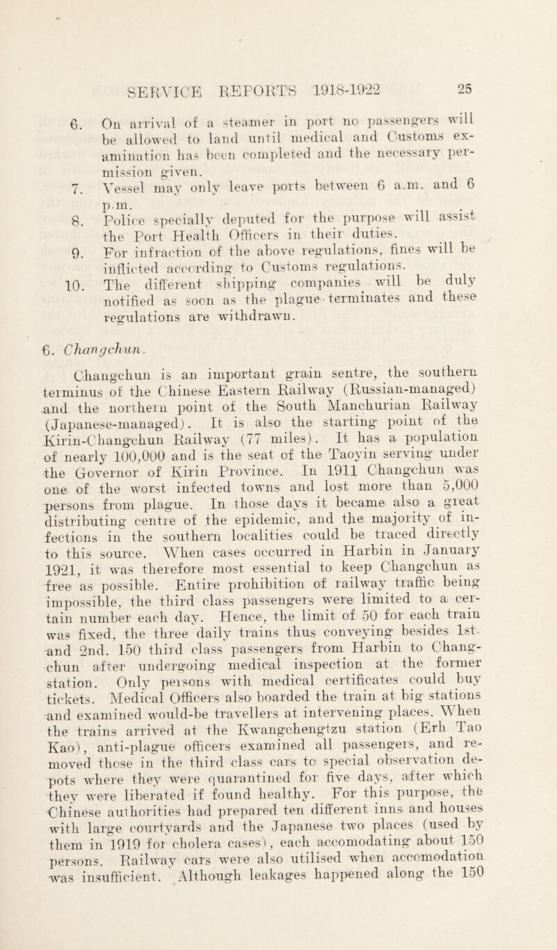 6. On arrival of a steamer in port no passengers will be allowed to land until medrcal and Customs ex¬ amination has been completed and the necessary pei- mission given. 7. Vessel may only leave ports between 6 a.m. and 6 P-m. 8. Police specially deputed for the purpose will assist the Port Health Officers in their duties. 9. For infraction of the above regulations, fines will be inflicted according to Customs regulations. 10. The different shipping companies will be duly notified as soon as the plague terminates and these regulations are withdrawn. 6. Changchun.. Changchun is an important grain sentre, the southern terminus of the Chinese Eastern Railway (Russian-managed) and the northern point of the South Manchurian Railway (Japanese-managed). It is also the starting point of the Kirin-Changehun Railway (77 miles). It has a population of nearly 100,000 arid is the seat of the Taoyin serving under the Governor of Kirin Province. In 1911 Changchun was one of the worst infected towns and lost more than 5,000 persons from plague. In those days it became also' a great distributing centre of the epidemic, and the majority of in¬ fections in the southern localities could be traced directly to this source. When cases occurred in Harbin in January 1921, it. was therefore most essential to keep Changchun as free as possible. Entire prohibition of railway traffic being impossible, the third class passengers were limited to a cer¬ tain number each day. Hence, the limit of 50 for each traiu was fixed, the three daily trains thus conveying besides 1st. and 2nd. 150 third class passengers from Harbin to Chang¬ chun after undergoing medical inspection at the former station. Only persons with medical certificates could buy tickets. Medical Officers also' boarded the train at big stations and examined would-be travellers at intervening places. When the trains arrived at the Kwangchengtzu station (Erh Tao Kao), anti-plague officers examined all passengers, and re¬ moved those in the third class cars to special observation de¬ pots where they were quarantined for five days, after which they were liberated if found healthy. For this purpose, the Chinese authorities had prepared ten different inns and houses with large courtyards and the Japanese two places (used by them in 1919 for cholera cases), each accomodating about 150 persons. Railway cars were also utilised when accomodation was insufficient. Although leakages happened along the 150