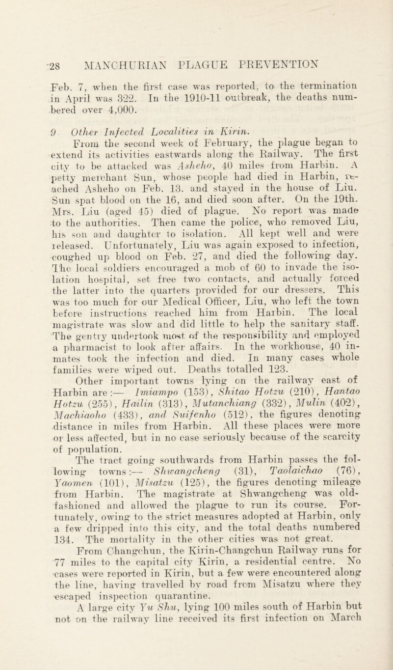 Feb, 7, when the first case was reported, to the termination in April was 322. In the 1910-11 outbreak, the deaths num¬ bered over 4,000. 9 Other Infected Localities in Kirin. From the second week of February, the plague began to extend its activities eastwards along the Railway. The first city to be attacked was A shell a, 40 miles from Harbin. A petty merchant Sun, whose people had died in Harbin, re¬ ached Asheho on Feb. 13. and stayed in the house of Liu. Sun spat blood on the 16, and died soon after. On the 19th. Mrs. Liu (aged 45) died of plague. No report was made to the authorities. Then came the police, who removed Liu, his son and daughter to isolation. All kept well and were released. Unfortunately, Liu wTas again exposed to infection, coughed up blood on Feb. 27, and died the following day. The local soldiers encouraged a mob of 60 to invade the iso¬ lation hospital, set free two* contacts, and actually forced the latter into the quarters provided for our dressers. This was too much for our Medical Officer, Liu, who1 left the town before instructions reached him from Harbin. The local magistrate was slow and did little to help the sanitary staff. The gentry undertook most of the responsibility and employed a pharmacist to look after affairs. In the workhouse, 40 in¬ mates took the infection and died. In many cases- whole families were wiped out. Deaths totalled 123. Other important towns lying on the railway east of Harbin are:— Imiampo (153), Shitao Hotzu (210), Hantao Hotzu (255), Hailin (313), Mutanchiang (332), Mulin (402), Machiaoho (433), and Suifenho (512), the figures denoting distance in miles from Harbin. All these places were more or less affected, but in no case seriously because of the scarcity of population. The tract going southwards from Harbin passes the fol¬ lowing towns:— Sh/wangcheng (31), Taolaichao (76), Y women (101), Misatzu (125), the figures denoting mileage from Harbin. The magistrate at Shwangcheng was old- fashioned and allowed the plague to run its- course. For¬ tunately, owing to the strict measures adopted at Harbin, only a few dripped into this city, and the total deaths numbered 134. The mortality in the other cities was not great. From Changchun, the Kirin-Changchun Railway runs for 77 miles to the capital city Kirin, a residential centre. No cases were reported in Kirin, but a few were encountered along the line, having travelled by road from Misatzu where they escaped inspection quarantine. A large city Yu Shu, lying 100 miles south of Harbin but not on the railway line received its first infection on March