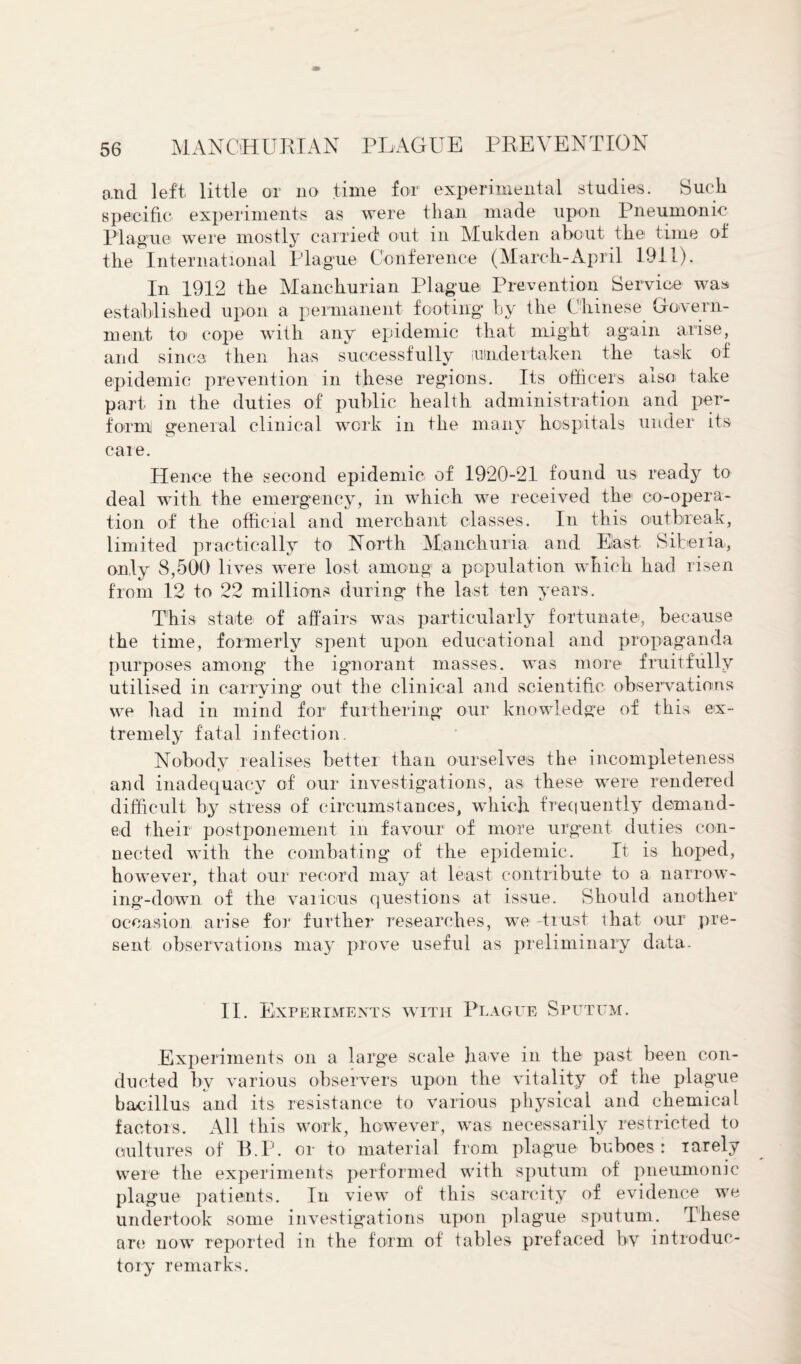 and left little or no time for experimental studies. Such specific experiments as were than made upon Pneumonic Plague were mostly carried out m Mukden about the1 time of the International Plague Conference (March-April 1911). In 1912 the Manchurian Plague Prevention Service was established upon a permanent footing by the Chinese Govern¬ ment to cope with any epidemic that might again arise, and since then has successfully undertaken the task of epidemic prevention in these regions. Its officers also take part in the duties of public health administration and per¬ form general clinical work in the many hospitals under its care. Hence the second epidemic of 1920-21 found us ready to deal with the emergency, in which we received the co-opera¬ tion of the official and merchant classes. In this outbreak, limited practically to North Manchuria and East Siberia, only 8,500 lives were lost among a population which had risen from 12 to 22 millions during the last ten years. This state of affairs was particularly fortunate, because the time, formerly spent upon educational and propaganda purposes among the ignorant masses, was more fruitfully utilised in carrying out the clinical and scientific, observations we had in mind for furthering our knowledge of this ex¬ tremely fatal infection. Nobody realises better than ourselves the incompleteness and inadequacy of our investigations, as these were rendered difficult by stress of circumstances, which frequently demand¬ ed their postponement in favour of more urgent duties con¬ nected with the combating of the epidemic. It is hoped, however, that our record may at least contribute to a narrow¬ ing-down of the various questions at issue. Should another occasion arise for further researches, we trust that our pre¬ sent observations may prove useful as preliminary data. II. Experiments with Plague Sputum. Experiments on a large scale have in the past been con¬ ducted by various observers upon the vitality of the plague bacillus and its resistance to various physical and chemical factors. All this work, however, was necessarily restricted to cultures of B.P. or to material from plague buboes: iarely were the experiments performed with sputum of pneumonic plague patients. In view of this scarcity of evidence we undertook some investigations upon plague sputum. These are now reported in the form of tables prefaced by introduc¬ tory remarks.