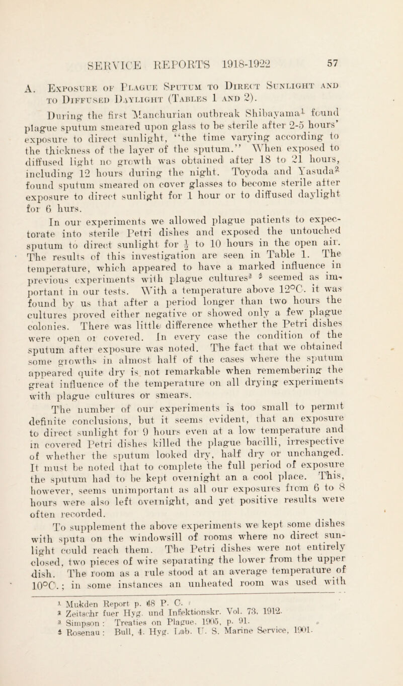 A. Exposure of Plague Sputum to Direct to Diffused Daylight (Tables 1 and 2). Sunlight and During* the first 'Manchurian outbreak Shibayama* 1 found plague sputum smeared upon glass to be sterile after 2-5 hours exposure to direct sunlight, “the time varying according to the thickness of the layer of the sputum.” When exposed to diffused light no growth was obtained after 18 to> 21 hours, including 12 hours during the night. Toyoda and \asuda- found sputum smeared on cover glasses to become sterile after exposure to direct sunlight for 1 hour or to diffused daylight for 6 liurs. In our experiments we allowed plague patients to expec¬ torate into sterile Petri dishes and exposed the untouched sputum to direct sunlight for ^ to 10 hours in thei open air. The results of this investigation are seen in Table 1. The temperature, which appeared to have a marked influence in previous experiments with plague cultures* - seemed as im¬ portant in our tests. \\ ith a temperature above 12°C. it was found by us that after a period longer than two hours the cultures proved either negative or showed only a few* plag'ue colonies. There was little difference whether the Petri dishes were open oi covered. In every case the condition of the sputum after exposure was noted. The fact that wre obtained some growths in almost half of the cases where the sputum appeared quite dry is not remarkable w*hen remembering the great influence of the temperature on all drying experiments with plague cultures or smears. The number of our experiments is too small to permit definite conclusions, but it seems evident, that an exposuie to direct sunlight for 9 hours even at a low* temperature and m covered Petri dishes killed the plague bacilli, irrespective of whether the sputum looked dry, half dry or unchanged. It must be noted that to complete the full period of exposuie the sputum had to be kept overnight an a cool place. This, however, seems unimportant as all our exposures from 6 to 8 hours were also left overnight, and yet positive results were often recorded. To supplement the above experiments w*ei kept some dishes with sputa on the windowsill of rooms where no direct sun¬ light could reach them. The Petri dishes were not entirely closed, two pieces of wire separating the lower from the upper dish. ’ The room as a rule stood at an average temperature of 1QO0.; in some instances an unlieated room wTas used with -1- Mukden Report p. »18 P. C. > a Zeitseihr fuer Hyg. und Infektionskr. Vol. 73, 1912. a Simpson : Treaties on Plague, 1905, p- 91. i Rosenau : Bull, 4. Hyg. Lab. U- S. Marine Service, 1901.