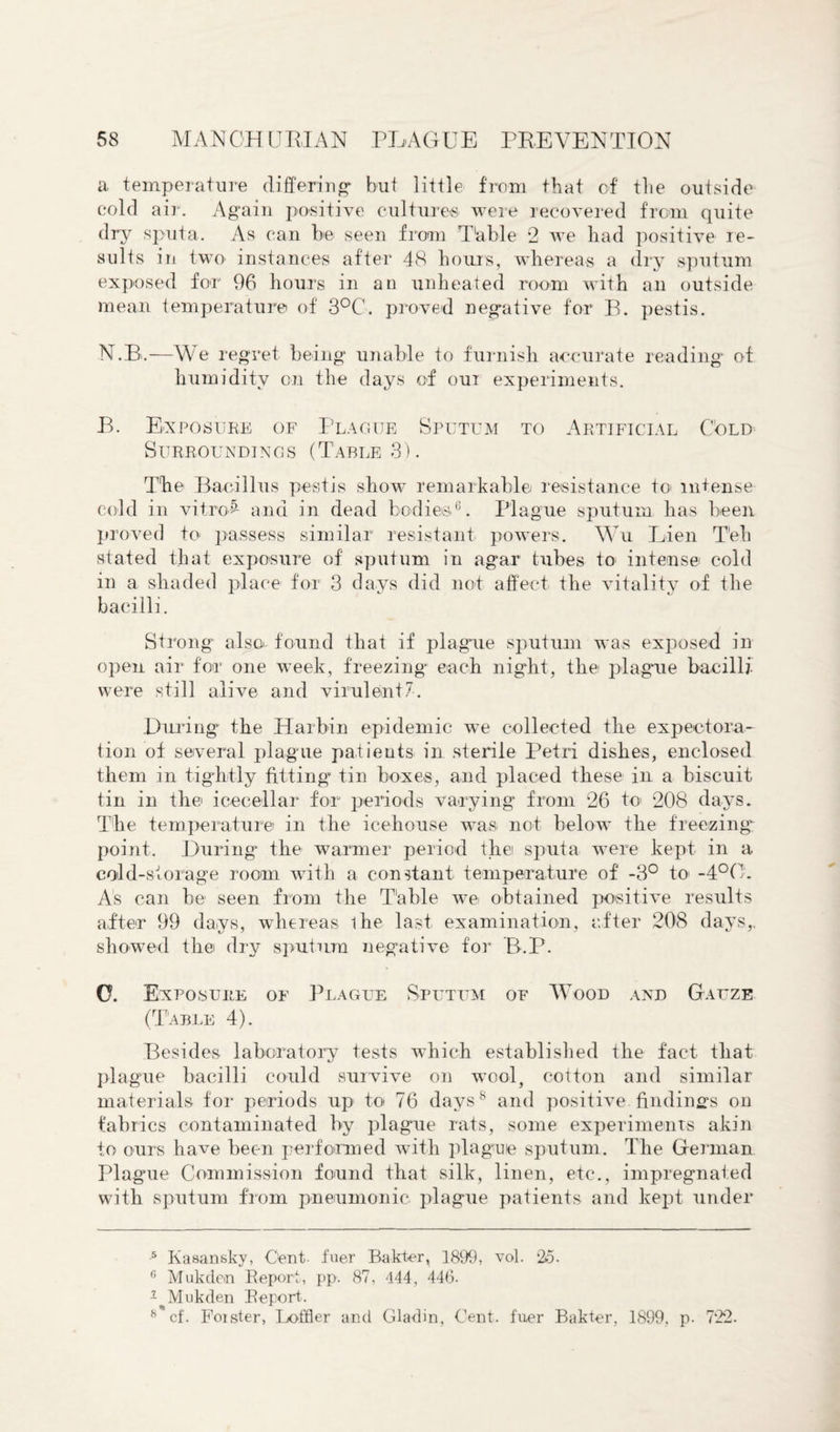 a temperature differing but little from that of the outside cold air. Again positive cultures were recovered from quite dry sputa. As can be seen from Table 2 we bad positive re¬ sults in two instances after 48 hours, whereas a dry sputum exposed for 96 hours in an unheated room with an outside mean temperature of 3°C. proved negative for B. pestis. N. B.—We regret being unable to furnish accurate reading of humidity on the days of our experiments. B. Exposure of Plague Sputum to Artificial Cold Surroundings (Table 3). The Bacillus pestis show remarkable resistance to intense cold in vitro£ and in dead bodies6. Plague sputum has been proved to passess similar resistant powers. Wu Lien T'eh stated that exposure of sputum in agar tubes to intense cold in a shaded place for 3 days did not affect the vitality of the bacilli. Strong also- found that if plague sputum was exposed in open air for one week, freezing each night, the plague bacilli were still alive and virulent-7. .During the Harbin epidemic we collected the expectora¬ tion of several plague patients in sterile Petri dishes, enclosed them in tightly fitting tin boxes, and placed these in a biscuit tin in the icecellar for periods varying from 26 to 208 days. The temperature in the icehouse was not below the freezing point. During the warmer period the sputa were kept in a cold-storage room with a constant temperature of -3° to- -4°0. As can be seen from the Table we obtained positive results after 99 days, whereas ihe last examination, after 208 days,, showed the dry sputum negative for P>.P. O. Exposure of Plague Sputum of Wood and Gauze (Table 4). Besides laboratory tests which established the fact that plague bacilli could survive on wool, cotton and similar materials for periods up to< 76 days8 and positive findings on fabrics contaminated by plague rats, some experiments akin to ours have been performed with plague sputum. The German Plague Commission found that silk, linen, etc., impregnated with sputum from pneumonic plague patients and kept under 5 Kasansky, Cent- fuer Bakter, 1899, vol. 25. 6 Mukden Report, pp. 87, 444, 446. 1 ^ Mukden Report. 8*cf. Foister, Loffier and Gladin, Cent, fuer Bakter, 1899, p. 722.