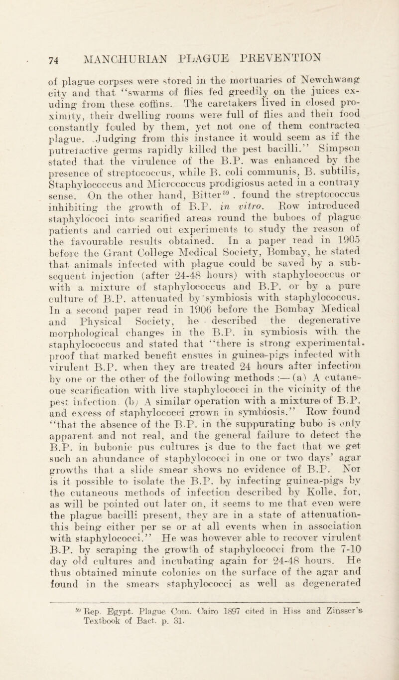 of plague corpses were stored in the mortuaries of Newchwang city and that “swarms of flies fed greedily on the juices ex¬ uding from these coffins. The caretakers lived in closed pro¬ ximity, their dwelliug rooms wreie full of flies and their food constantly fouled by them, yet not one of them contracted plague. Judging from this instance it would seem as if the putrefactive germs rapidly killed the pest bacilli. Simpson stated that the virulence of the B.P. was enhanced by the presence of streptococcus, while B. coli communis, B. subtilis. Staphylococcus, and Micrococcus prcdigiosus acted in a contrary sense. On the other hand, Bitter59 . found the streptococcus inhibiting the growth of B.P. in vitro. Rowt introduced staphylo’coci into scarified areas round the buboes of plague patients and carried out experiments to study the reason of the favourable results obtained. In a paper read in 1905 before the Grant College Medical Society, Bombay, he stated that, animals infected with plague could be saved by a sub¬ sequent injection (after 24-48 hours) with staphylococcus or with a mixture of staphylococcus and B.P. or by a pure culture of B.P. attenuated by'symbiosis with staphylococcus. In a second paper read in 1906 before the Bombay Medical and Physical Society, he described the degenerative morphological changes in the B.P. in symbiosis with the staphylococcus and stated that “there is strong experimental, proof that marked benefit ensues in guinea-pigs infected with virulent B.P. when they are treated 24 hours after infection by one or the other of the following methods :—(a) A cutane- oue scarification with live staphylococci in the vicinity of the pest infection, (b; A similar operation with a mixture of B.P. and excess of staphylococci grown in symbiosis.” Row found “that the absence of the B P. in the suppurating bubo is only apparent and not real, and the general failure to detect the B.P. in bubonic pus cultures is due to the fact that we get such an abundance of staphylococci in one or two days’ agar growths that a slide smear shows no evidence of B.P. Nor is it possible to isolate the B.P. by infecting guinea-pigs by the cutaneous methods of infection described by Kolle, for, as will be pointed out later on, it seems to me that even w^ere the plague bacilli present, they are in a state of attenuation- this being either per se or at all events when in association with staphylococci.” He was however able to recover virulent BtP. by scraping the growth of staphylococci from the 7-10 day old cultures and incubating again for 24-48 hours. He thus obtained minute colonies on the surface of the agar and found in the smears staphylococci as well as degenerated 69 Rep. Eigvpt. Plague Com. Cairo 1897 cited in Hiss and Zinsser's Textbook of Bact. p. 31.