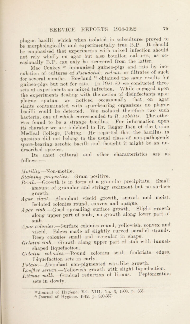 plague bacilli, which when isolated in subcultures proved to be morphologically and experimentally true R.P. It should be emphasised that experiments with mixed infection should not rely wholly on agar but also bouillon cultures, as oc¬ casionally B.P. can only be recovered from the latter. Mac Conkey 60 immunised guinea-pigs and rats by ino¬ culation of cultures of Pseudotuh. rodent, or filtrates of such for several months. Rowland 61 obtained the same results for guinea-pigs but not for rats. In 1921-22 we conducted three sets of experiments on mixed infection. W hile engaged upon the experiments dealing with the action of disinfectants upon plague sputum we noticed occasionally that on agai slants contaminated with sporebearing organisms no plague bacilli could be detected. We isolated therefore two such bacteria, one of which corresponded to B. subtilis. The other war* found to lie a strange bacillus. For information upon its charater we are indebted to J)r. Edgar i sen of the Union Medical C ollege, Peking. He reported that the bacillus in question did not belong to the usual class of non-pathogenic spore-hearing aerobic bacilli and thought it might he an un- described species. Its chief cultural and other characteristics are as follows :— M of. Hit y— X on-mot i 1 e. St aiming properties.—Gram positive. Broth.-—Growth is in form of a granular precipitate. Small amount of granular and stringy sediment but no surface growdh. Agar slant.—Abundant viscid growth, smooth and moist. Isolated colonies round, convex and opaque. Agar stab.—Good spreading surface growth. Slight growth along upper part of stab , no growth along lower pari of stab. Agar colonies.—Surface colonies round, yellowish, convex and viscid. Edges made of slightly curved parallel strand*. Deep colonies small and irregular in shape. Gelatin stab.—Growth along upper part of stab with funnel- shaped liquefaction. Gelatin colonies.—Round colonies with fimbriate edges. Eiquefaction sets in early. Potato.—Abundant non-pigmented wax-like growth. Loeffler serum.—Yellowish growth with slight liquefaction. Litmus milk.—Gradual reduction of litmus. Peptonization sets in slowly. 60 Journal of Hygiene, Vol. VIII, No. 3, 3908, p. 3*15. 61 Journal of Hygiene, 1912, p. 350-357.