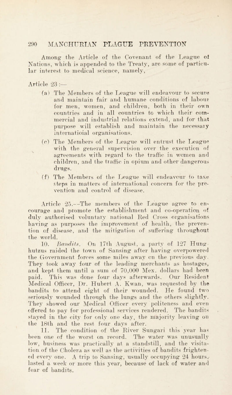 Among- the Article of the Covenant of the League ot Nations, which is appended to the Treaty, are some of particu¬ lar interest to medical science, namely, Article 23 :— (a) The Members of the League will endeavour to secure and maintain fair and humane conditions of labour for men, women, and children, both in their own countries and in all countries to. which their com¬ mercial and industrial relations extend, and for that purpose will establish and maintain the necessary in ter nat i oi a 1 organ i sat ion s. (e) The Members of the League will entrust the League with the general supervision over the execution of agreements with regard to the traffic in women and children, and the traffic in opium and other dangerous drugs. (f) The Members of the League will endeavour to take steps in matters of international concern for the pre¬ vention and control of disease. Article 25.--The members of the League agree to en¬ courage and promote1 the establishment and co-operation of duly authorised voluntary national Red Cross organisations having as purposes the improvement of health, the preven¬ tion of disease, and the mitigation of suffering throughout the world. 10. Bandits. On 17th August, a party of 127 Hung hutzus raided the town of S a using after having overpowered the Government forces some miles away on the previous day. They took away four of the leading merchants as hostages, and kept them until a sum of 70,000 Mex. dollars had been paid. This was done four days afterwards. Our Resident Medical Officer, Dr. Hubert A. Kwan, was requested by the bandits to attend eight of their wounded. He found two seriously wounded through the lungs and the others slightly. They showed our Medical Officer every politeness and even offered to. pay for professional services rendered. The bandits stayed in the city for only one day, the majority leaving on the 18th and the rest four daysi after. 11. The condition of the River Sungari this year has been one of the worst on record. The water was unusually low, business was practically at a standstill, and the visita¬ tion of the Cholera as well as the activities of bandits frighten¬ ed every one. A trip to Sansing, usually occupying 24 hours,- lasted a. week or more this year, because of lack of water and fear of bandits.