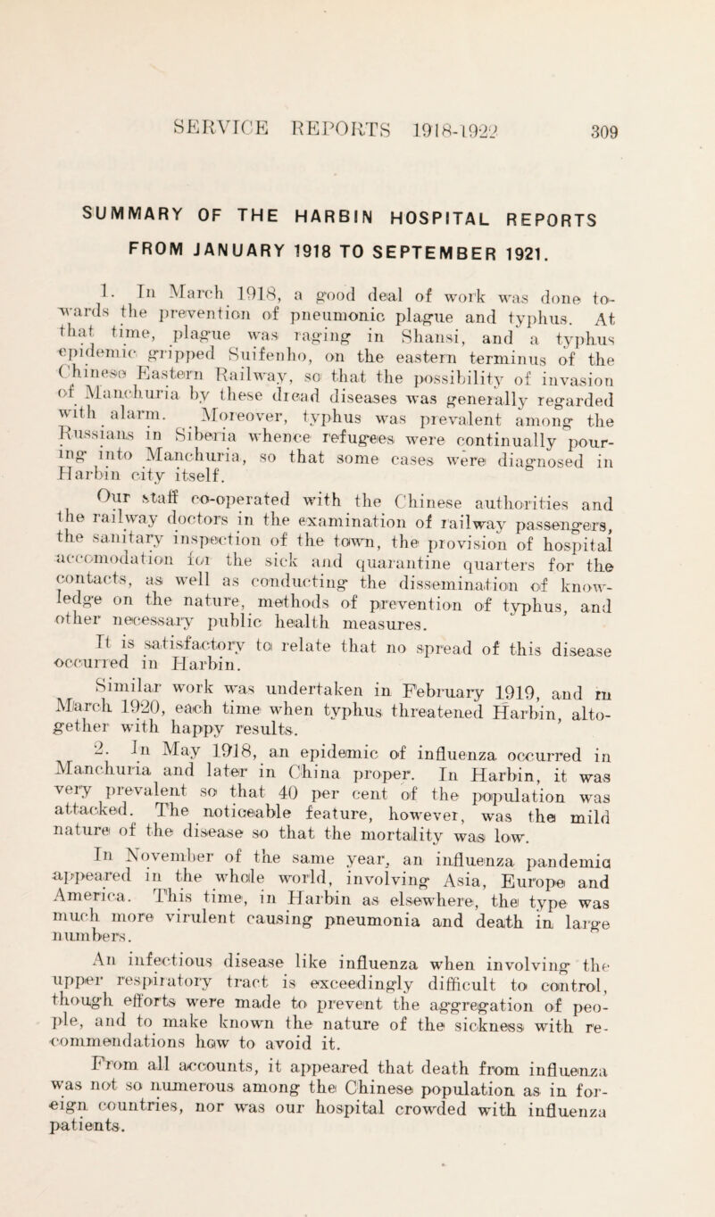 SUMMARY OF THE HARBIN HOSPITAL REPORTS FROM JANUARY 1918 TO SEPTEMBER 1921. 1. In March 1918, a good deial of work was done to¬ wards the prevention of pneumonic plague and typhus. At that time, plague was raging in Shansi, and a typhus epidemic gripped Suifenho, on the eastern terminus of the Chinese Eastern Railway, so that the possibility of invasion oi Manchuria by these dread diseases was generally regarded with alarm. Moreover, typhus was prevalent among the Russians in Siberia whence refugees were continually pour¬ ing into Manchuria, so that some cases were diagnosed in Harbin city itself. Our staff co-operated with the Chinese authorities and 1 le railway doctors in the examination of railway passengers, the sanitary inspection of the town, the provision of hospital accomodation for the sick and quarantine quarters for the contacts, as well as conducting the dissemination of know¬ ledge on the nature, methods of prevention of typhus, and other necessary public health measures. It is satisfactory tci relate that no spread of this disease occurred m Harbin. Similar work was undertaken in February 1919, and rn M/arch 1920, each time when typhus threatened Harbin, alto¬ gether with happy results. 2. In May 1918, an epidemic of influenza occurred in Manchuria and later in China proper. In Harbin, it was very prevalent so that 40 per cent of the population was attacked. The noticeable feature, however, was the mild nature of the disease so that the mortality was low. In November of tne same year, an influenza pandemic appeared in the whole world, involving Asia, Europe and America. This time, in Harbin as elsewhere, the type was much more virulent causing pneumonia and death in large numbers. An infectious disease like influenza when involving the upper respiratory tract is exceedingly difficult to control, though efforts were made to prevent the aggregation of peo¬ ple, and to make known the nature of the sickness with re¬ commendations how to avoid it. From all accounts, it appeared that death from influenza was not so numerous among the Chinese population as in for¬ eign countries, nor was our hospital crowded with influenza patients.