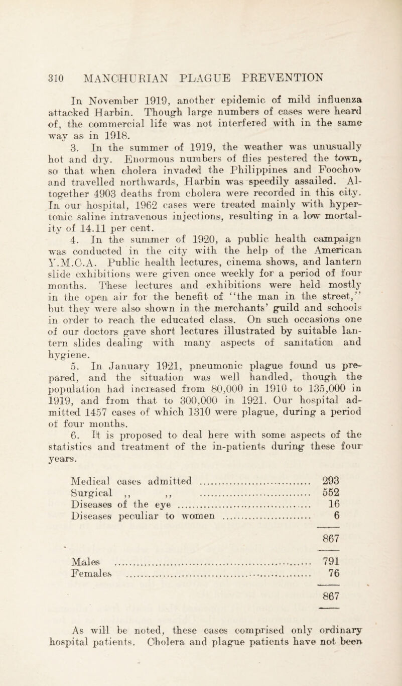 In November 1919, another epidemic of mild influenza attacked Harbin. Though large numbers of cases were heard of, the commercial life was not interfered with in the same way as in 1918. 3. In the summer of 1919, the weather was unusually hot and dry. Enormous numbers of flies pestered the town,, so that when cholera invaded the Philippines and Foochow and travelled northwards, Harbin was speedily assailed. Al¬ together 4903 deaths from cholera were recorded in this city. In our hospital, 1962 cases were treated mainly with hyper¬ tonic saline intravenous injections, resulting in a low mortal¬ ity of 14.11 per cent. 4. In the summer of 1920, a public health campaign was conducted in the city with the help of the American Y.M.G.A. Public health lectures, cinema shows, and lantern slide exhibitions were given once weekly for a period of four mouths. These lectures and exhibitions were held mostly in the open air for the benefit of “the man in the street/’ but they were also shown in the merchants’ guild and schools in order to reach the educated class. On such occasions one of our doctors gave short lectures illustrated by suitable lan¬ tern slides dealing with many aspects of sanitation and hygiene. c/ CJ 5. In January 1921, pneumonic plague found us pre¬ pared, and the situation was well handled, though the population had increased from 80,000 in 1910 to 135,000 in 1919, and from that to 300,000 in 1921. Our hospital ad¬ mitted 1457 cases of which 1310 wure plague, during a period of four months. 6. It is proposed to deal here with somei aspects of the statistics and treatment of the in-patients during these four- years. Medical oases admitted . 293 Surgical ,, ,, 552 Diseases of the eye . 16 Diseases peculiar to women . 6 867 Males . 791 Females ... 76 867 As will be noted, these cases comprised only ordinary hospital patients. Cholera and plague patients have not been.