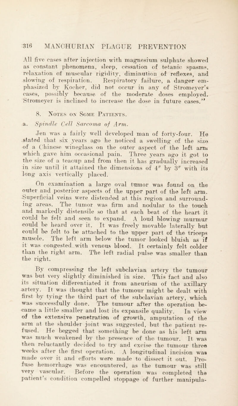 All five cases after injection with magnesium sulphate showed as constant phenomena, sleep, cessation of tetanic spasms, relaxation of muscular rigidity, diminution of reflexes, and slowing of respiration. Respiratory failure, a danger em¬ phasized by K ocher, did not occur in any of Stromeyer’s cases, possibly because of the moderate doses employed. Stromeyer is inclined to increase the dose in future cases.,, 8. Notes on Some Patients. a. Spindle Cell Sarcoma of Arm. Jen was a fairly well developed man of forty-four. He stated that, six years ago he noticed a swelling of the size of a Chinese, wineglass on the outer aspect of the left arm which gave him occasional pain,. Three years ago it got to the size of a teacup and from then it has gradually increased in size until it attained the dimensions of i by 3 with its long axis vertically placed. On examination a large oval tumor was found on the outer and posterior aspects of the upper part of the left arm. Superficial veins were distended at this region and surround¬ ing areas. The tumor was firm and nodular to the touch and markedly distensile so that at each beat of the heart it could be felt and seen to expand. A loud blowing murmur could be heard over it. It wns freely movable laterally but could be felt to be attached to the upper part of the triceps muscle. The left arm below the tumor looked bluish as if it was congested with venous blood. It certainly felt colder than the right arm. The left radial pulse was smaller than the right. By compressing the left subclavian artery the tumour was but very slightly diminished in size. This fact and also its situation differentiated it from aneurism of the axillary artery. It was thought that the tumour might be dealt with first by tying the third part of the subclavian artery, which was successfully done. The tumour after the operation be¬ came a little smaller and lost its expansile quality. In view of the extensive penetration of growth, amputation of the arm at the shoulder joint was suggested, but the patient re¬ fused. He begged that something bo done as his left arm was much weakened by the presence of the tumour. It, was then reluctantly decided to try and excise thei tumour three weeks after the first operation. A longitudinal incision was made over it and efforts were made to dissect it out. Pre- fuse hemorrhage was encountered, as the tumour was still very vascular. Before the operation was completed the patient s condition compelled stoppage of further manipula-