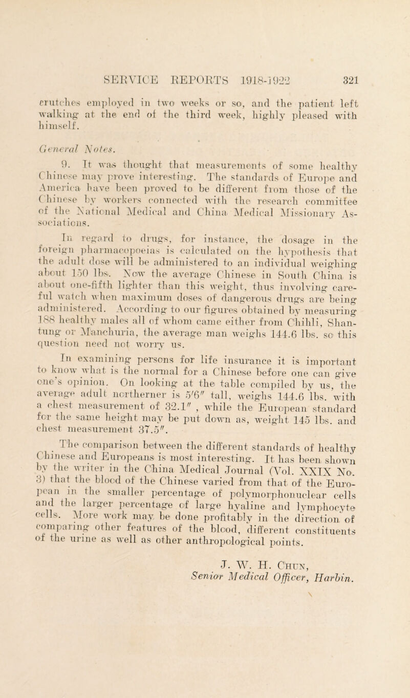 crutches employed in two weeks or so, and the patient left walking at the end of the third week, highly pleased with himself. General Notes. 9. It was thought that measurements of some healthy Chinese may prove interesting. The standards of Europe and America have been proved to be different from those of the ( liinese by workers connected with the research committee of the Rational Medical and China, Medical Missionary As¬ sociations. hi regard to drugs, for instance, the dosage in the foreign pharmacopoeias is calculated on the hypothesis that the adult dose will be administered to an individual weighing about 150 lbs,. Now the average Chinese in South China, is about one-fifth lighter than this weight, thus involving care¬ ful watch when maximum doses of dangerous drugs are being administered. According to our figures, obtained by measuring 188 healthy males all of whom came either from Chihli, Shan¬ tung or Manchuria, the average man weighs 144.6 lbs. so this question need not worry us. In examining persons for life insurance it is important to know what is the normal for a Chinese before one can give one’s opinion. On looking at the table compiled by us, the average adult northerner is 576 tall, weighs 144.6 lbs. with a chest measurement of 32.1 , while the European standard fcr the same height may be put down as, weight 145 lbs, and chest measurement 37.5. The comparison between the different standards of healthy Chinese and Europeans is most interesting. It, has been shown by the writer in the China Medical Journal (Vol. XXIX No. 8) that the blood of the Chinese varied from that of the Euro¬ pean in the smaller percentage of polymorphonuclear cells and the larger percentage of large hyaline and lymphocyte cells. More work may be done profitably in the direction of compaiing other features of the blood, different constituents of the urine as veil as other anthropological points. J. W. H. Chun, Senior Medical Officer, Harbin.