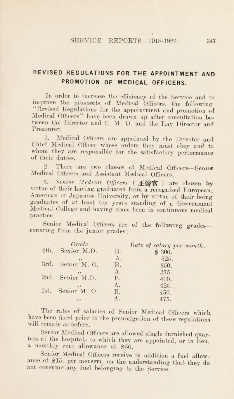 REVISED REGULATIONS FOR THE APPOINTMENT AND PROMOTION OF MEDICAL OFFICERS. In order to increase the efficiency of the Service and to improve the prospects of Medical Officer's!, the following Revised Regulations for the appointment and promotion of Medical Officers” have been drawn op after consultation be¬ tween the Director and C. M. O. and the Lay Director and Treasurer. 1. Medical Officers are appointed by the Director and Chief Medical Officer whose orders they must obey and to whom they are responsible for the satisfactory performance of their duties. 2. There are two classes of Medical Officers—Senior Medical Officers and Assistant Medical Officers. d. Senior Medical Officers ( ) are chosen by virtue of their having graduated from a recognised European, American or Japanese University, or by virtue of their being graduates of at least ten years standing of a Government Medical College and having since been in continuous medical practice. Senior Medical Officers are of the> following grades— counting from the junior grades :— 4th. Grade. Senior M.O. B. 3rd. Senior M. O. A. B. 2nd. Senior M.O. A. B. 1st. 9 9 Senior M. O. A. B. )) A. Rate of salary per month. $ 300. 325. 350. 375. 400. 425. 450. 475. The rates of salaries of Senior Medical Officers which have been fixed prior to the promulgation of these regulations will remain as before. Senior Medical Officers are allowed single furnished quar¬ ters at the hospitals to which they are appointed, or in lieu, a monthly rent allowance of $50. Senior Mtedioal Officers receive in addition a fuel allow¬ ance of $15. per mensem, on the understanding that they do not consume any fuel belonging to the Service.