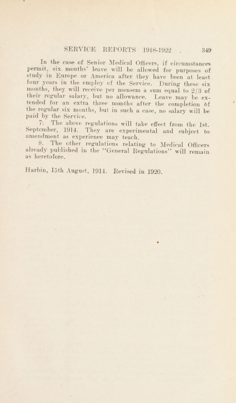 In the ca.se of Senior Medical Officers, if circumstances permit, six months’ leave will be allowed for purposes of study in Europe or America after they have been at least tour years in the employ of the Service. During* these six months, they will receive per mensem a sum equal to 2/3 of their regular salary, but no allowance. Leave may be ex¬ tended tor an extra three months after the completion 6f the regular six months, but in such a case, no salary will be paid by the Service, 7'. The above regulations' will take effect from the 1st. September, 1914. They are experimental and subject to amendment as experience may teach. 8. The other regulations relating to Medical Officers already published in the “General Regulations” will remain as heretofore. Harbin, loth August, 1914. Revised in 1920.