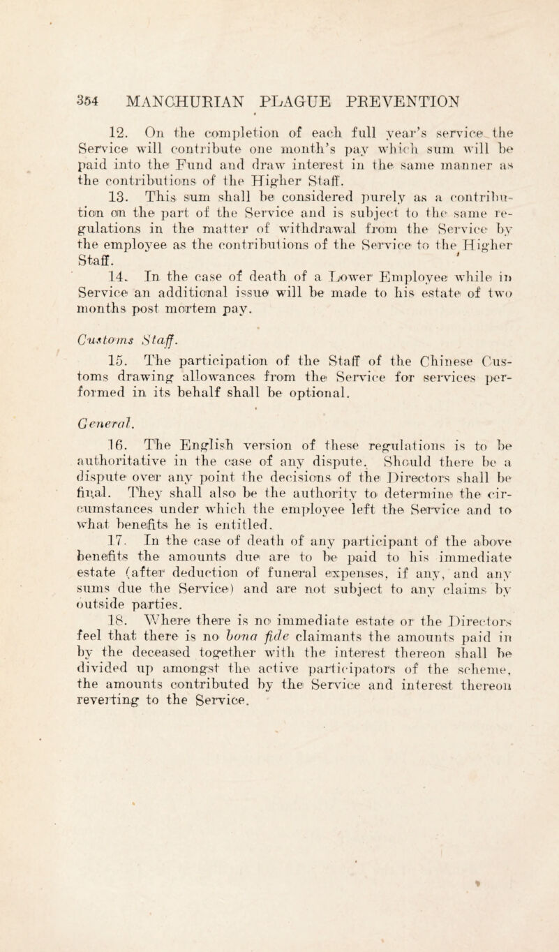 12. On the completion of each full year’s service the Service will contribute one month’s pay which sum will be paid into the Fund and draw interest in the same manner as the contributions of the Higher Staff. 13. This sum shall be considered purely as a contribu¬ tion on the part of the Service and is subject to the same re¬ gulations in the matter of withdrawal from the Service by the employee as the contributions of the Service to the Higher Staff. 14. In the case of death of a Lower Employee while in Service an additional issue will be made to his estate of two months post mortem pay. Customs Staff. 15. The participation of the Staff of the Chinese Cus¬ toms drawing allowances from the Service for services per¬ formed in its behalf shall be optional. « General. 16. The English version of these regulations is to be authoritative in the case of any dispute. Should there be a dispute over any point the decisions of the Directors shall be filial. They shall also be the authority to determine the cir¬ cumstances under which the employee left the Service and to what benefits he is entitled. 17. In the case of death of any participant of the above benefits the amounts due are to be paid to his immediate estate (after deduction of funeral expenses, if any, and any sums due the Service) and are not subject to any claims by outside parties. 18. Where there is no immediate estate or the Directors feel that there is no> bona fide claimants the amounts paid in by the deceased together with the interest thereon shall be divided up amongst the active participators of the scheme, the amounts contributed by the Service and interest thereon reverting to the Service.