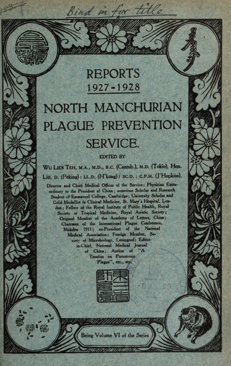 REPORTS 1927-1928 NORTH MANCHURIAN PLAGUE PREVENTION SERVICE. EDITED BY Wu Lien Teh, m.a., m.d., b.c. (Cantab.), m.d. (Tokio), Hon, Litt. D. (Peking): LL.D. (H'kong): SC.D.: C.P.H. (J’Hopkins) Director and Chief Medical Officer of the Service; Physician Extra¬ ordinary to the President of China; sometime Scholar and Research Student of Emmanuel College, Cambridge; University Scholar and Cold Medallist in Clinical Medicine, St. Mary's Hospital, Lon¬ don; Fellow of the Royal Institute of Public Health, Royal Society of Tropical Medicine, Royal Asiatic Society; Original Member of the Academy of Letters, China; Chairman of the International Plague Conference, Mukden 1911; ex-President of the National Medical Association; Foreign Member, So¬ ciety of Microbiology, Leningrad; Editor- in-Chief, National Medical Journal of China; Author of “A \7 Treatise on Pneumonic Plague”, etc., etc. Being Volume VI of the Series -» ■J;
