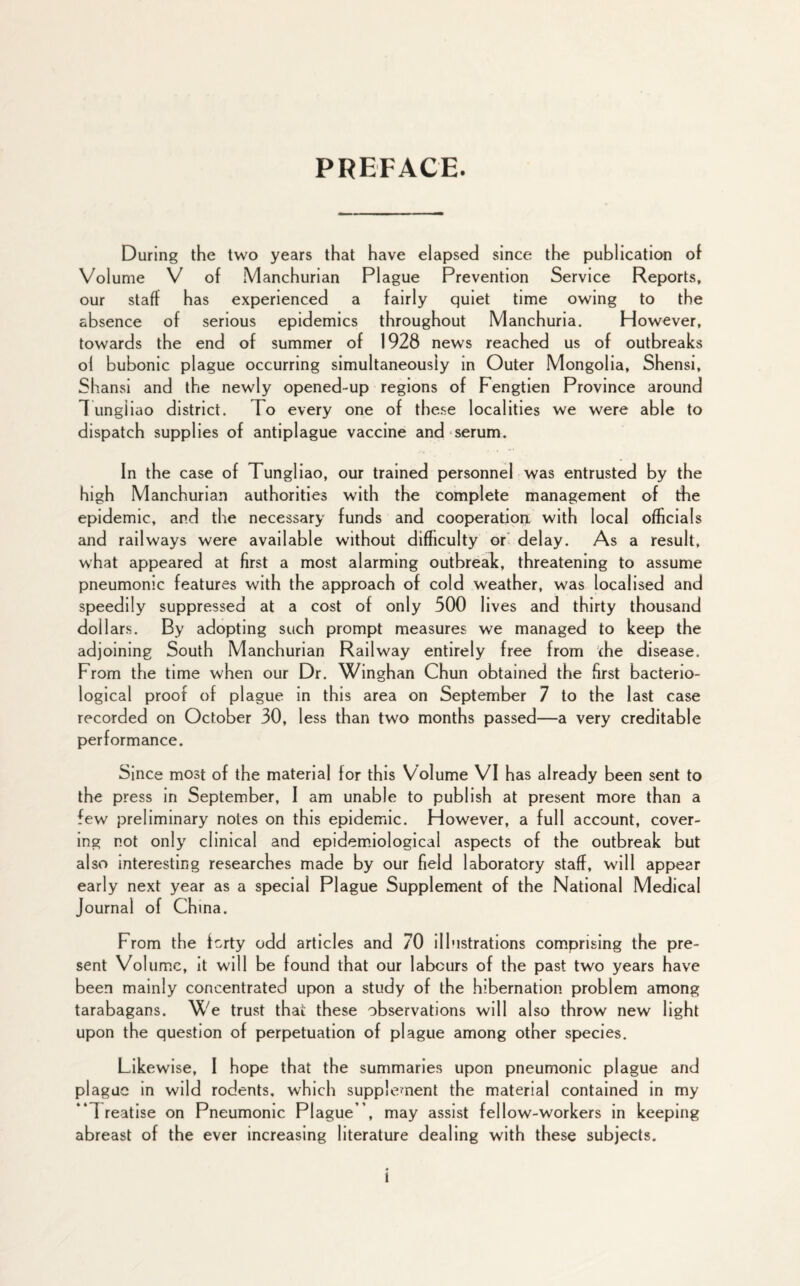 PREFACE. During the two years that have elapsed since the publication of Volume V of Manchurian PI ague Prevention Service Reports, our staff has experienced a fairly quiet time owing to the absence of serious epidemics throughout Manchuria. However, towards the end of summer of 1928 news reached us of outbreaks ol bubonic plague occurring simultaneously in Outer Mongolia, Shensi, Shansi and the newly opened-up regions of Fengtien Province around Tungiiao district. To every one of these localities we were able to dispatch supplies of antiplague vaccine and serum. In the case of Tungiiao, our trained personnel was entrusted by the high Manchurian authorities with the complete management of the epidemic, and the necessary funds and cooperation, with local officials and railways were available without difficulty or delay. As a result, what appeared at first a most alarming outbreak, threatening to assume pneumonic features with the approach of cold weather, was localised and speedily suppressed at a cost of only 500 lives and thirty thousand dollars. By adopting such prompt measures we managed to keep the adjoining South Manchurian Railway entirely free from the disease. From the time when our Dr. Winghan Chun obtained the first bacterio¬ logical proof of plague in this area on September 7 to the last case recorded on October 30, less than two months passed—a very creditable performance. Since most of the material for this Volume VI has already been sent to the press in September, I am unable to publish at present more than a few preliminary notes on this epidemic. However, a full account, cover¬ ing not only clinical and epidemiological aspects of the outbreak but also interesting researches made by our field laboratory staff, will appear early next year as a special Plague Supplement of the National Medical Journal of China. From the forty odd articles and 70 illustrations comprising the pre¬ sent Volume, it will be found that our labours of the past two years have been mainly concentrated upon a study of the hibernation problem among tarabagans. 3Ve trust that these observations will also throw new light upon the question of perpetuation of plague among other species. Likewise, I hope that the summaries upon pneumonic plague and plague in wild rodents, which supplement the material contained in my “Treatise on Pneumonic Plague ”, may assist fellow-workers in keeping abreast of the ever increasing literature dealing with these subjects.