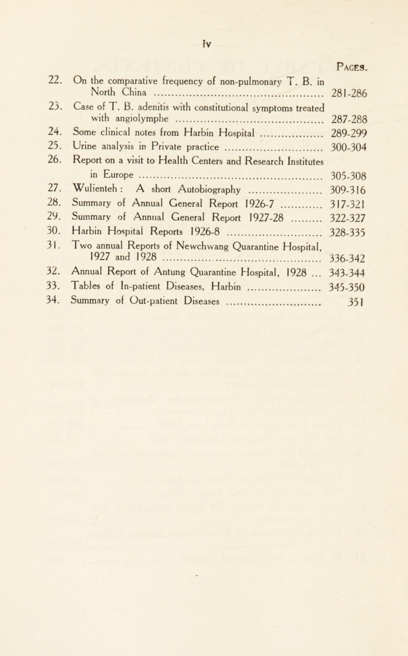 Pages. 22. On the comparative frequency of non-pulmonary T. B. in North China . 281-286 23. Case of T. B. adenitis with constitutional symptoms treated with angiolymphe . 287-288 24. Some clinical notes from Harbin Hospital . 289-299 25. Urine analysis in Private practice . 300-304 26. Report on a visit to Health Centers and Research Institutes in Europe . 305-308 27. Wulienteh : A short Autobiography . 309-316 28. Summary of Annual General Report 1926-7 . 317-321 29. Summary of Annual General Report 1927-28 . 322-327 30. Harbin Hospital Reports 1926-8 . 328-335 31. Two annual Reports of Newchwang Quarantine Hospital, 1927 and 1928 .. 336-342 32. Annual Report of Antung Quarantine Hospital, 1928 ... 343-344 33. Tables of In-patient Diseases, Harbin . 345-350 34. Summary of Out-patient Diseases . 35 J