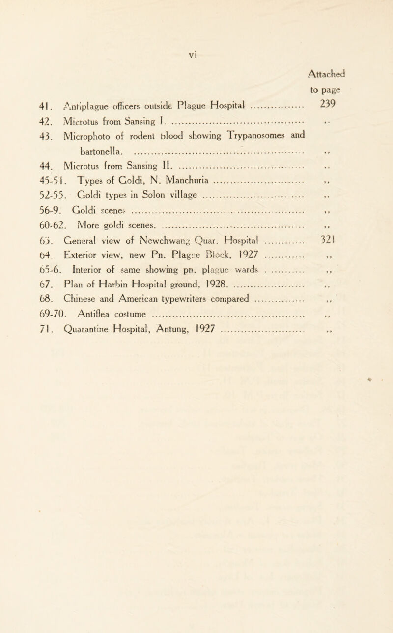 Attached to page 239 41. Antiplague officers outside Plague Hospital . 42. Microtus from Sansing I. 43. Microphoto of rodent blood showing Trypanosomes and bartonella. 44. Microtus from Sansing II. 45-51. Types of Goldi, N. Manchuria . 52-55. Goldi types in Solon village .— 56-9. Goldi scenes .. 60-62. More goldi scenes. 63. General view of Newchwang Quar. Hospital . 321 64. Exterior view, new Pn. Plague Block, 1927 . 65-6. Interior of same showing pn. plague wards . ,, 67. Plan of Harbin Hospital ground, 1928. 68. Chinese and American typewriters compared . 69-70. Antiflea costume . 71. Quarantine Hospital, Antung, 1927 . %