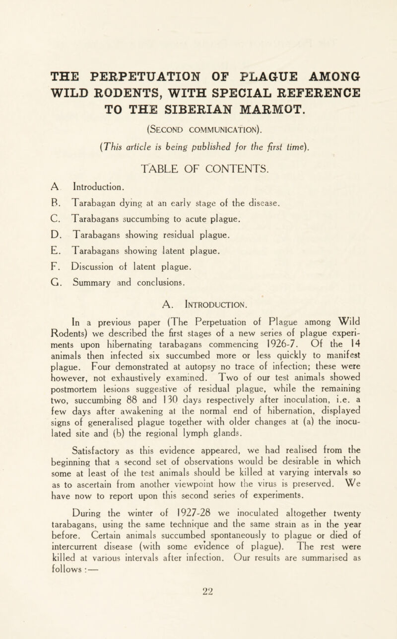 THE PERPETUATION OF PLAGUE AMONG WILD RODENTS, WITH SPECIAL REFERENCE TO THE SIBERIAN MARMOT. (Second communication). (This article is being published for the first time). TABLE OF CONTENTS. A Introduction. B. Tarabagan dying at an early stage of the disease. C. Tarabagans succumbing to acute plague. D. Tarabagans showing residual plague. E. Tarabagans showing latent plague. F. Discussion of latent plague. G. Summary and conclusions. A. Introduction. In a previous paper (The Perpetuation of Plague among Wild Rodents) we described the first stages of a new series of plague experi¬ ments upon hibernating tarabagans commencing 1926-7. Of the 14 animals then infected six succumbed more or less quickly to manifest plague. Four demonstrated at autopsy no trace of infection; these were however, not exhaustively examined. Two of our test animals showed postmortem lesions suggestive of residual plague, while the remaining two, succumbing 88 and 130 days respectively after inoculation, i.e. a few days after awakening a! the normal end of hibernation, displayed signs of generalised plague together with older changes at (a) the inocu¬ lated site and (b) the regional lymph glands. Satisfactory as this evidence appeared, we had realised from the beginning that a second set of observations would be desirable in which some at least of the test animals should be killed at varying intervals so as to ascertain from another viewpoint how the virus is preserved. We have now to report upon this second series of experiments. During the winter of 1927-28 we inoculated altogether twenty tarabagans, using the same technique and the same strain as in the year before. Certain animals succumbed spontaneously to plague or died of intercurrent disease (with some evidence of plague). The rest were killed at various intervals after infection. Our results are summarised as follows : —