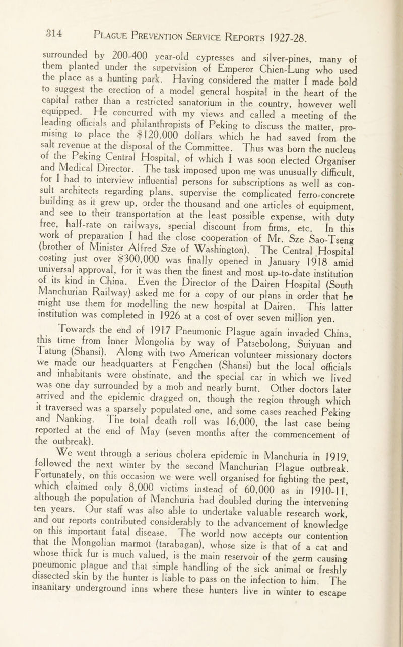 surrounded by 200-400 year-old cypresses and silver-pines, many of them planted under the supervision of Emperor Chien-Lung who used the place as a hunting park. Having considered the matter I made bold to suggest the erection of a model general hospital in the heart of the capital rather than a restricted sanatorium in the country, however well equipped. He concurred with my views and called a meeting of the eading officials and philanthropists of Peking to discuss the matter pro- m.s.ng to place the $120,000 dollars which he had saved from the salt revenue at the disposal of the Committee. Thus was born the nucleus ot the Peking 1Central Hospital, of which 1 was soon elected Organiser and Medical Director. The task imposed upon me was unusually difficult, tor I had to interview influential persons for subscriptions as well as com *u. architects regarding plans, supervise the complicated ferro-concrete uc ing as it gre»v up, older the thousand and one articles ot equipment, anc see to their transportation at the least possible expense, with duty tree half-rate on railways, special discount from firms, etc In this work of preparation I had the close cooperation of Mr. Sze Sao-Tseng (brother of Minister Alfred Sze of Washington). The Central Hospital costing just over $300,000 was finally opened in January 1918 amid universal approval, for it was then the finest and most up-to-date institution ot its kind in China. Even the Director of the Dairen Hospital (South Manchurian Railway) asked me for a copy of our plans in order that he might use them for modelling the new hospital at Dairen. This latter institution was completed in 1926 at a cost of over seven million yen. Towards the end of 1917 Pneumonic Plague again invaded Chin3, this time from Inner Mongolia by way of Patsebolong, Suiyuan and atung (Shansi). Along with two American volunteer missionary doctors we made our headquarters at Fengchen (Shansi) but the local officials and inhabitants were obstinate, and the special car in which we lived was one day surrounded by a mob and nearly burnt. Other doctors later arrived and the epidemic dragged on, though the region through which ‘t t1ra^rs™ was a sPafsely populated one, and some cases reached Pekino and Nanking Tne toial death roll was 16,000, the last case being reported at the end of May (seven months after the commencement of the outbreak). We went through a serious cholera epidemic in Manchuria in 1919 followed the next winter by the second Manchurian Plague outbreak! rortunately, on tnis occasion we were well organised for fighting the pest, which claimed only 8,000 victims instead of 60,000 as in 1910-II' although the population of Manchuria had doubled during the intervening ten years. Our staff was also able to undertake valuable research work and our reports contributed considerably to the advancement of knowledge on this important fatal disease. The world now accepts our contention that the Mongolian marmot (tarabagan), whose size is that of a cat and whose thick rur is much valued, is the main reservoir of the germ causing pneumonic plague and that simple handling of the sick animal or freshly dissected skin by the hunter is liable to pass on the infection to him. The insanitary underground inns where these hunters live in winter to escape