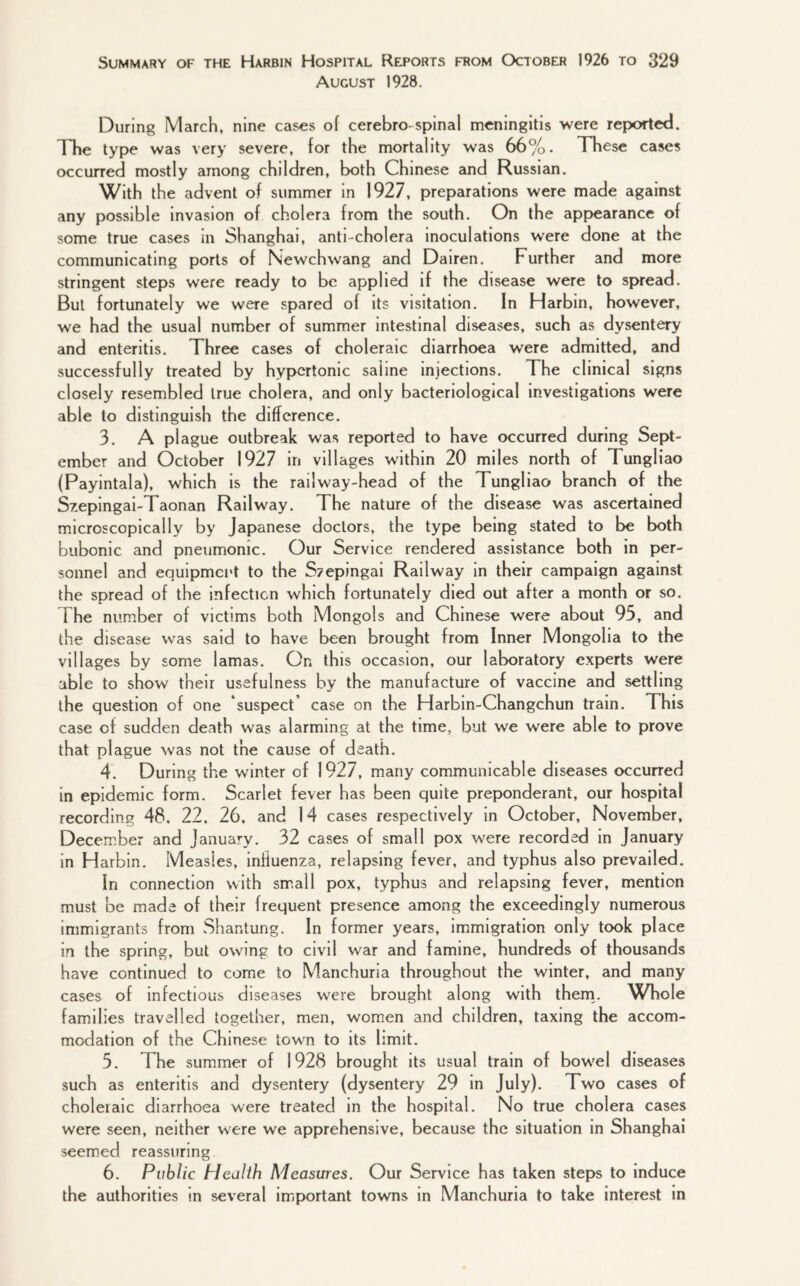 August 1928. During March, nine cases of cerebro-spinal meningitis were reported. The type was very severe, for the mortality was 66%. These cases occurred mostly among children, both Chinese and Russian. With the advent of summer in 1927, preparations were made against any possible invasion of cholera from the south. On the appearance of some true cases in Shanghai, anti-cholera inoculations were done at the communicating ports of Newchwang and Dairen. Further and more stringent steps were ready to be applied if the disease were to spread. But fortunately we were spared of its visitation. In Harbin, however, we had the usual number of summer intestinal diseases, such as dysentery and enteritis. Three cases of choleraic diarrhoea were admitted, and successfully treated by hypertonic saiine injections. The clinical signs closely resembled true cholera, and only bacteriological investigations were able to distinguish the difference. 3. A plague outbreak was reported to have occurred during Sept¬ ember and October 1927 in villages within 20 miles north of Tungliao (Payintala), which is the railway-head of the Tungliao branch of the Szepingai-Taonan Railway. The nature of the disease was ascertained microscopically by Japanese doctors, the type being stated to be both bubonic and pneumonic. Our Service rendered assistance both in per¬ sonnel and equipment to the S?epingai Railway in their campaign against the spread of the infection which fortunately died out after a month or so. The number of victims both Mongols and Chinese were about 95, and the disease was said to have been brought from Inner Mongolia to the villages by some lamas. On this occasion, our laboratory experts were able to show their usefulness by the manufacture of vaccine and settling the question of one suspect case on the Harbin-Changchun train. This case of sudden death was alarming at the time, but we were able to prove that plague was not the cause of death. 4. During the winter of 1927, many communicable diseases occurred in epidemic form. Scarlet fever has been quite preponderant, our hospital recording 48. 22, 26, and 14 cases respectively in October, November, December and January. 32 cases of small pox were recorded in January in Harbin. Measles, influenza, relapsing fever, and typhus also prevailed. In connection with small pox, typhus and relapsing fever, mention must be made of their frequent presence among the exceedingly numerous immigrants from Shantung. In former years, immigration only took place in the spring, but owing to civil war and famine, hundreds of thousands have continued to come to Manchuria throughout the winter, and many cases of infectious diseases were brought along with them. Whole families travelled together, men, women and children, taxing the accom¬ modation of the Chinese town to its limit. 5. T he summer of 1928 brought its usual train of bowrel diseases such as enteritis and dysentery (dysentery 29 in July). Two cases of choleraic diarrhoea were treated in the hospital. No true cholera cases were seen, neither were we apprehensive, because the situation in Shanghai seemed reassuring 6. Public Health Measures. Our Service has taken steps to induce the authorities in several important towns in Manchuria to take interest in