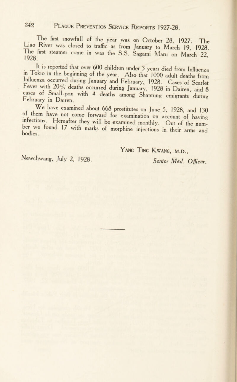 The first snowfall of the year was on October 28, 1927. The Liao River was closed to traffic as from January to March 19 1928 The first steamer come in was the S.S. Sagami Maru on March 22, 1928. It is reported that over 600 children under 3 years died from Influenza in 1 okio in the beginning of the year. Also that 1000 adult deaths from Inriuenza occurred during January and February, 1928. Cases of Scarlet I-ever with 20% deaths occurred during January, 1928 in Dairen, and 8 cases of Small.pox with 4 deaths among Shantung emigrants during rebruary in Dairen. We have examined about 668 prostitutes on June 5. 1928, and 130 of them have not come forward for examination on account of havin- infections. Hereafter they will be examined monthly. Out of the num¬ ber we found 17 with marks of morphine injections in their arms and Yang Ting Kwang, m.d.. Senior Med. Officer. Newchwang, July 2, 1928.