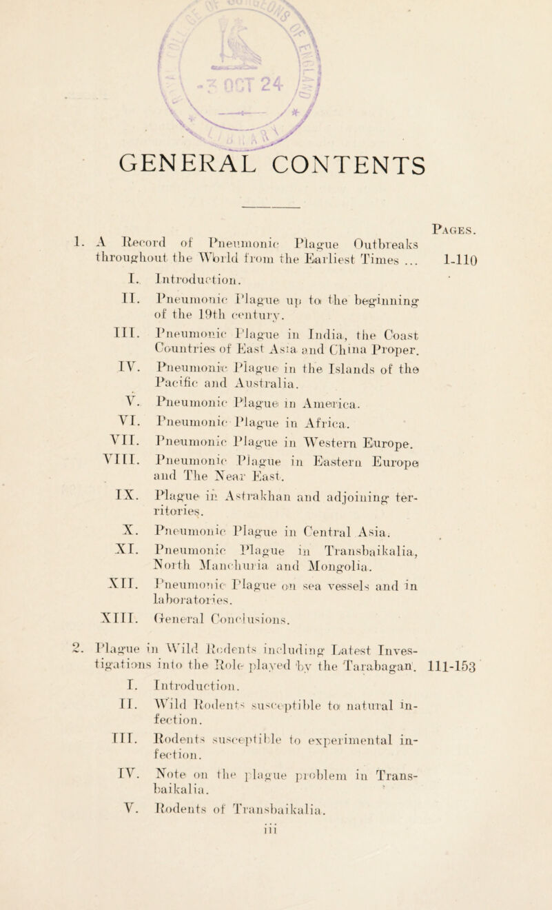 GENERAL CONTENTS 1. A Record of Pneumonic Plague Outbreaks throughout the Wbrld from the Earliest Times ... I. Introduction. II. Pneumonic Plague up to the beginning of the 19th century. III. Pneumonic Plague in India, the Coast Countries of East Asia and China Proper. t—H • Pneumonic Plague in the Islands of the Pacific and Australia. V. Pneumonic Plague in America. VI. Pneumonic-Plague in Africa. VII. VIII. Pneumonic Plague in Western Europe. Pneumonic Plague in Eastern Europe and The Near East. IX. Plague in Astrakhan and adjoining ter¬ ritories. X. Pneumonic Plague in Central Asia. XI. Pneumonic Plague in Transbaikalia, North Manchuria and Mongolia. XII. Pneumonic Plague on sea vessels and in laboratories. XIII. (ten era 1 Con cl u s i on s. 2. Plague in W ild Rodents including Latest Inves¬ tigations into the Role played by the Tara.ba.gan'. I. Introduction. II. Wild Rodents susceptible toi natural in¬ fection. III. Rodents susceptible to experimental in¬ fection. IV. Note on the plague problem in Trans¬ baikalia. Y. Rodents of Transbaikalia. Pages. 1-110 111-153 in