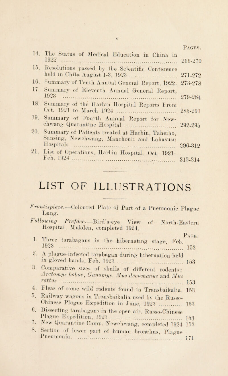 14. 15. 16. 17. 19. 20. 21. Ihe Status of Medical Education in China in 1922 . Pages. 266-270 Resolutions passed by the Scientific Conference held in Chita. August 1-3, 1923 . 271-272 Summary of Tenth Annual General Report, 1922. 273-278 Summary of Eleventh Annual General Report, *923 279-284 Summary of the Harbin Hospital Reports .From Oct. 1921 to March 1924 . 285-291 Summary of Fourth Annual Report for New- chwang Quarantine Hospital . 292-295 Summary of Patients tieated at Harbin, Taheiho, Sensing, X ewe Hwang, Manchouli and Liahasusu Hospitals . 296-312 List of Operations, Harbin Hospital, Oct. 1921- Feb- 1^24.*. 313-314 LIST OF ILLUSTRATIONS b rontispiece.—Coloured Plate of Part of a Pneumonic Pla Liu n n gue Following Preface.— Bird’s-eye View of North-Eastern Hospital, Mukden, completed 1924. 1 r . Page. i. three tarabagans in Ihe hibernating stage Feb 1923....: 153 ■i. A plague-infected tarabagan during hibernation held in gloved hands, Feb. 1923 . 153 3. ( omparative sizes of skulls of different rodents: An to my.s* hobac, Gunomys. Mus decuvianus and Mus rattu* . 153 4. Fleas of some wild rodents found in Transbaikalia. 153 5. Railway wagons in Transbaikalia used by the Russo- Ohinese Plague Expedition in June, 1923 ... . 153 6. Dissecting tarabagans in the open air. Russo-Chinese Plague Expedition, 1923 . 153 1. New Quarantine Camp, Newehwang, completed 1924 153 8. Section of lower part of human bronchus, Plague Pneumonia..