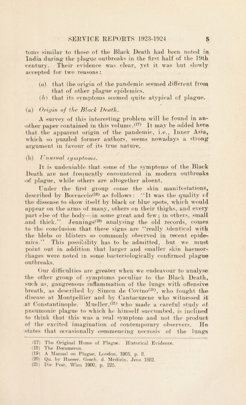 toms similar to those of the Black Death had been noted in India during1 the plague outbreaks in the first half of the 19th •century. Their evidence was clear, yet it was but slowly accepted for two reasons : (a) that the origin of the pandemic seemed different from that of other plague epidemics. (h) that its symptoms seemed quite atypical of plague. # '(a) Origin of the Black Death. A survey of this interesting problem will be found in an¬ other paper contained in this volume/1?) It may be added here that the apparent origin of the pandemic, i.e., Inner Asia, which so puzzled former authors, seems nowadays a strong argument in favour of its true nature. (b) Unusual symptoms. It is undeniable that some of the symptoms of the Black Death are not frequently encountered in modern outbreaks of plague, while others are altogether absent. Under the first group come the skin manifestations, described by Boccaccio(18) a,s follows : “It was the quality of the disseasei to show itself by black or blue spots, which would appear on the arms of many, others on their thighs, and every part else of the body—in some great and few; in others, small and thick.”. Jennings*19) analysing the old records, comes to the conclusion that these signs are “really identical with the blebs or blisters so commonly observed in recent epide¬ mics.” This possibility has to be admitted, but we must point out in addition that larger and smaller skin haemor¬ rhages were noted m some bacteriologically confirmed plague outbreaks. Our difficulties are greater when we endeavour to analyse the other group of symptoms peculiar to the Black Death, such as, gangrenous inflammation of the lungs with offensive breath, as described by Simon de Covinor20), who fought the disease at Montpellier and by Cantacuzene who witnessed it at Constantinople. Mueller/21) who made a careful study of pneumonic plague to which he himself succumbed, is inclined to think that this was a real symptom and not the product of the excited imagination of contemporary observers. He states that occasionally commencing necrosis of the lungs, (17) The Original Home of Plague. Historical Evidence. (18) The Decameron. (19) A Manual on Plague, London, 1903. p. 8. (20) Qu. by Haeser, Gesch. d. Medizin, Jena 1882. (21) Die Pest, Wien 1900. p. 225.